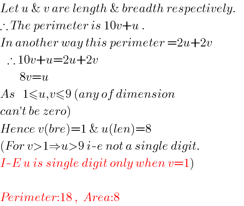 Let u & v are length & breadth respectively.  ∴ The perimeter is 10v+u .  In another way this perimeter =2u+2v     ∴ 10v+u=2u+2v          8v=u  As   1≤u,v≤9 (any of dimension  can′t be zero)  Hence v(bre)=1 & u(len)=8  (For v>1⇒u>9 i-e not a single digit.  I-E u is single digit only when v=1)    Perimeter:18 ,  Area:8  