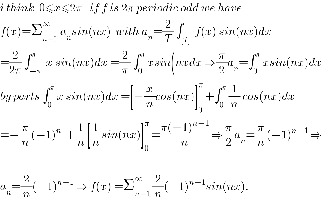 i think  0≤x≤2π   if f is 2π periodic odd we have  f(x)=Σ_(n=1) ^∞  a_n sin(nx)  with a_n =(2/T) ∫_([T])  f(x) sin(nx)dx  =(2/(2π)) ∫_(−π) ^π  x sin(nx)dx =(2/π) ∫_0 ^π  xsin(nxdx ⇒(π/2)a_n =∫_0 ^π  xsin(nx)dx  by parts ∫_0 ^π  x sin(nx)dx =[−(x/n)cos(nx)]_0 ^π  +∫_0 ^π  (1/n) cos(nx)dx  =−(π/n)(−1)^n   +(1/n)[(1/n)sin(nx)]_0 ^π  =((π(−1)^(n−1) )/n) ⇒(π/2)a_n =(π/n)(−1)^(n−1)  ⇒    a_n =(2/n)(−1)^(n−1)  ⇒ f(x) =Σ_(n=1) ^∞  (2/n)(−1)^(n−1) sin(nx).  