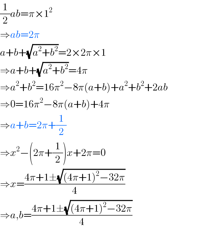 (1/2)ab=π×1^2   ⇒ab=2π  a+b+(√(a^2 +b^2 ))=2×2π×1  ⇒a+b+(√(a^2 +b^2 ))=4π  ⇒a^2 +b^2 =16π^2 −8π(a+b)+a^2 +b^2 +2ab  ⇒0=16π^2 −8π(a+b)+4π  ⇒a+b=2π+(1/2)  ⇒x^2 −(2π+(1/2))x+2π=0  ⇒x=((4π+1±(√((4π+1)^2 −32π)))/4)  ⇒a,b=((4π+1±(√((4π+1)^2 −32π)))/4)  