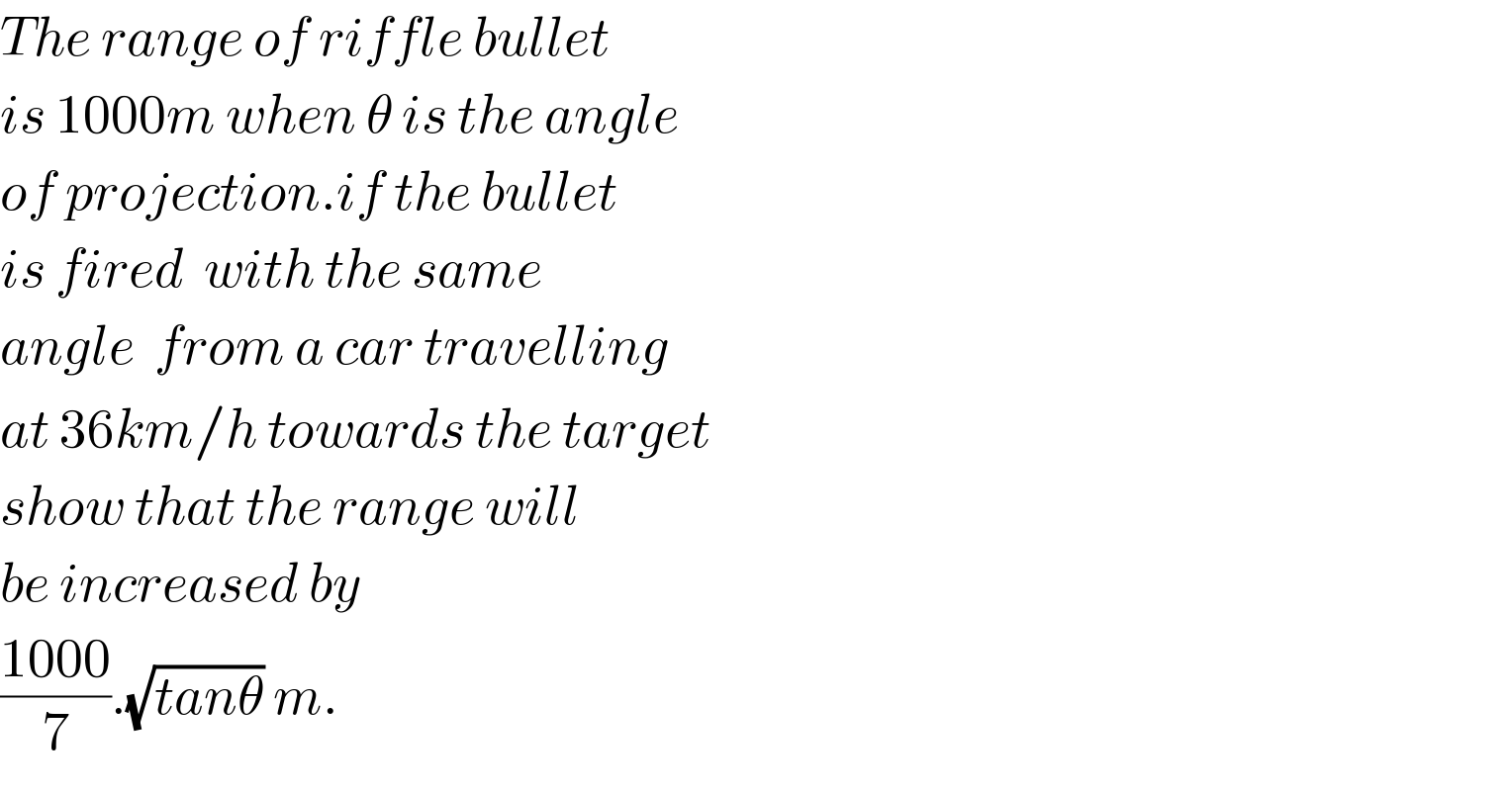 The range of riffle bullet  is 1000m when θ is the angle  of projection.if the bullet  is fired  with the same   angle  from a car travelling  at 36km/h towards the target  show that the range will  be increased by  ((1000)/7).(√(tanθ)) m.  