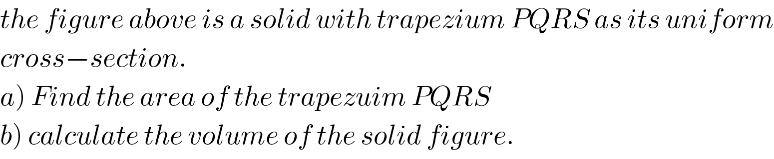 the figure above is a solid with trapezium PQRS as its uniform  cross−section.  a) Find the area of the trapezuim PQRS  b) calculate the volume of the solid figure.  