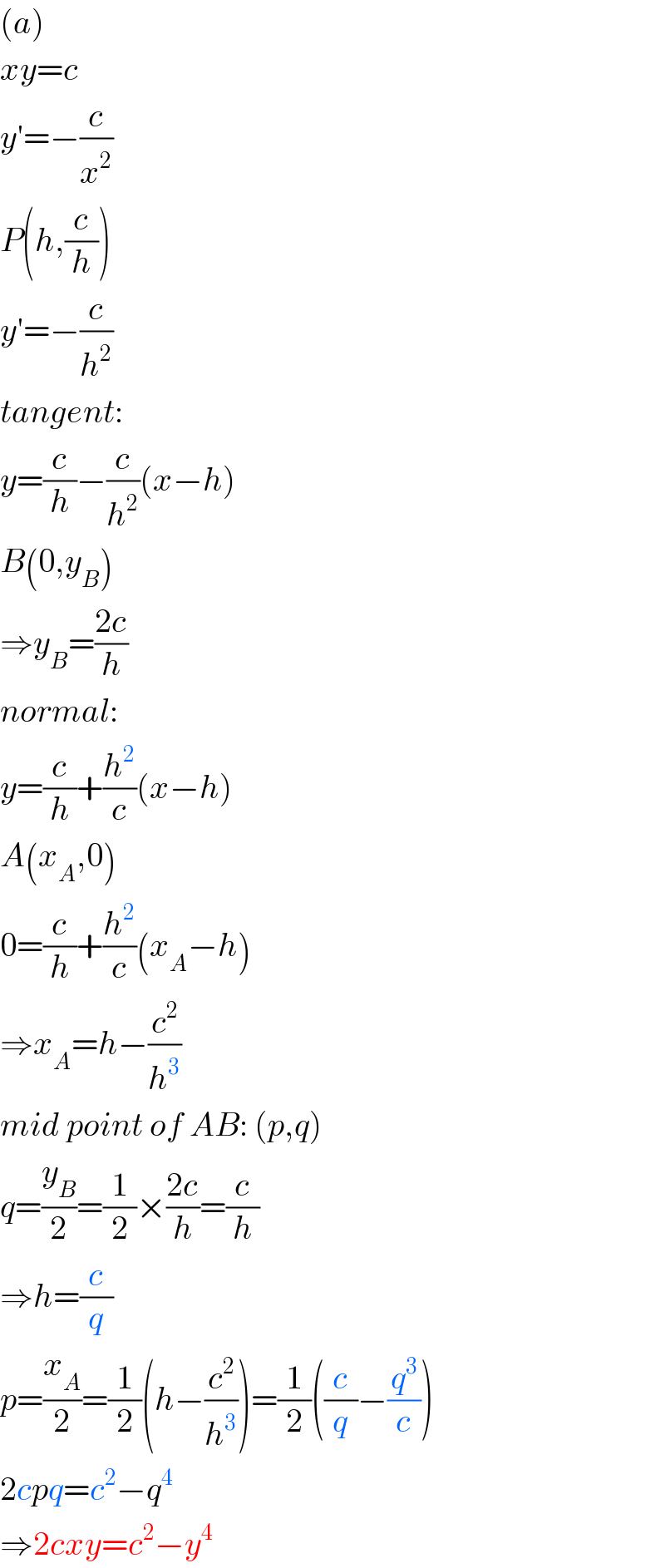 (a)  xy=c  y′=−(c/x^2 )  P(h,(c/h))  y′=−(c/h^2 )  tangent:  y=(c/h)−(c/h^2 )(x−h)  B(0,y_B )  ⇒y_B =((2c)/h)  normal:  y=(c/h)+(h^2 /c)(x−h)  A(x_A ,0)  0=(c/h)+(h^2 /c)(x_A −h)  ⇒x_A =h−(c^2 /h^3 )  mid point of AB: (p,q)  q=(y_B /2)=(1/2)×((2c)/h)=(c/h)  ⇒h=(c/q)  p=(x_A /2)=(1/2)(h−(c^2 /h^3 ))=(1/2)((c/q)−(q^3 /c))  2cpq=c^2 −q^4   ⇒2cxy=c^2 −y^4   