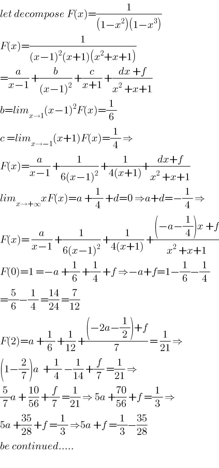 let decompose F(x)=(1/((1−x^2 )(1−x^3 )))  F(x)=(1/((x−1)^2 (x+1)(x^2 +x+1)))  =(a/(x−1)) +(b/((x−1)^2 )) +(c/(x+1)) +((dx +f)/(x^2  +x+1))  b=lim_(x→1) (x−1)^2 F(x)=(1/6)  c =lim_(x→−1) (x+1)F(x)=(1/4) ⇒  F(x)=(a/(x−1)) +(1/(6(x−1)^2 )) +(1/(4(x+1)))+((dx+f)/(x^2  +x+1))  lim_(x→+∞) xF(x)=a +(1/4) +d=0 ⇒a+d=−(1/4) ⇒  F(x)= (a/(x−1)) +(1/(6(x−1)^2 )) +(1/(4(x+1))) +(((−a−(1/4))x +f)/(x^2  +x+1))  F(0)=1 =−a +(1/6) +(1/4) +f ⇒−a+f=1−(1/6)−(1/4)  =(5/6)−(1/4) =((14)/(24)) =(7/(12))  F(2)=a +(1/6) +(1/(12)) +(((−2a−(1/2))+f)/7) = (1/(21)) ⇒  (1−(2/7))a  +(1/4) −(1/(14)) +(f/7) =(1/(21)) ⇒  (5/7)a + ((10)/(56)) +(f/7) =(1/(21)) ⇒ 5a +((70)/(56)) +f =(1/3) ⇒  5a +((35)/(28)) +f =(1/3) ⇒5a +f =(1/3)−((35)/(28))  be continued.....    