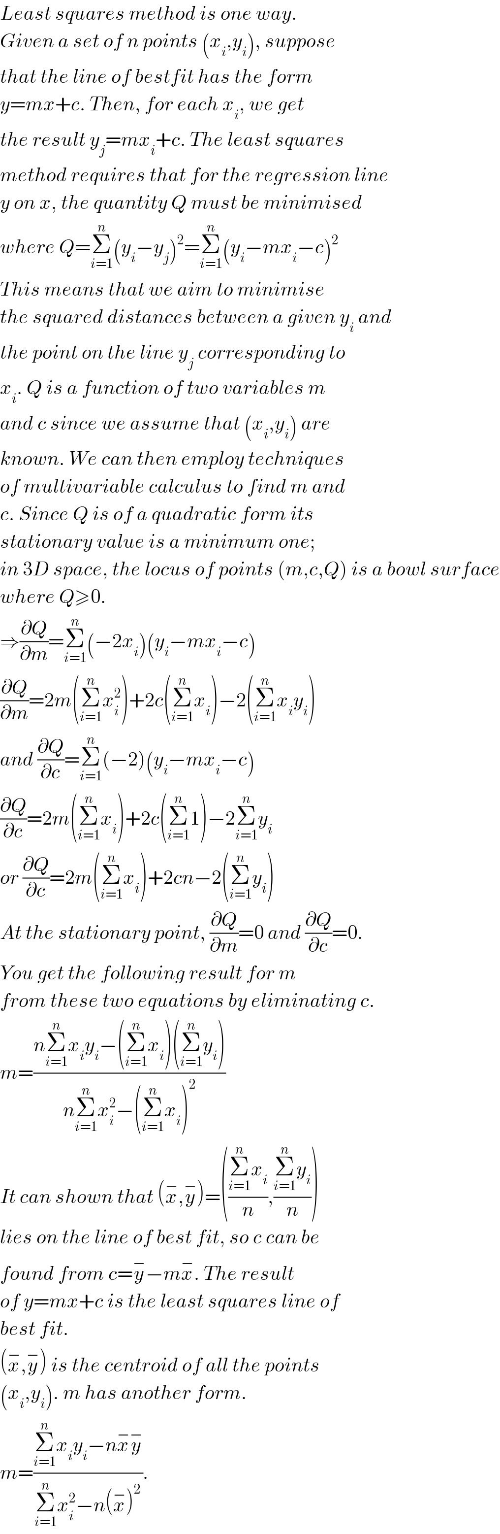 Least squares method is one way.  Given a set of n points (x_i ,y_i ), suppose  that the line of bestfit has the form  y=mx+c. Then, for each x_i , we get  the result y_j =mx_i +c. The least squares  method requires that for the regression line  y on x, the quantity Q must be minimised  where Q=Σ_(i=1) ^n (y_i −y_j )^2 =Σ_(i=1) ^n (y_i −mx_i −c)^2   This means that we aim to minimise  the squared distances between a given y_i  and  the point on the line y_j  corresponding to  x_i . Q is a function of two variables m  and c since we assume that (x_i ,y_i ) are  known. We can then employ techniques  of multivariable calculus to find m and  c. Since Q is of a quadratic form its  stationary value is a minimum one;  in 3D space, the locus of points (m,c,Q) is a bowl surface  where Q≥0.   ⇒(∂Q/∂m)=Σ_(i=1) ^n (−2x_i )(y_i −mx_i −c)  (∂Q/∂m)=2m(Σ_(i=1) ^n x_i ^2 )+2c(Σ_(i=1) ^n x_i )−2(Σ_(i=1) ^n x_i y_i )  and (∂Q/∂c)=Σ_(i=1) ^n (−2)(y_i −mx_i −c)  (∂Q/∂c)=2m(Σ_(i=1) ^n x_i )+2c(Σ_(i=1) ^n 1)−2Σ_(i=1) ^n y_i   or (∂Q/∂c)=2m(Σ_(i=1) ^n x_i )+2cn−2(Σ_(i=1) ^n y_i )  At the stationary point, (∂Q/∂m)=0 and (∂Q/∂c)=0.  You get the following result for m  from these two equations by eliminating c.  m=((nΣ_(i=1) ^n x_i y_i −(Σ_(i=1) ^n x_i )(Σ_(i=1) ^n y_i ))/(nΣ_(i=1) ^n x_i ^2 −(Σ_(i=1) ^n x_i )^2 ))  It can shown that (x^− ,y^− )=(((Σ_(i=1) ^n x_i )/n),((Σ_(i=1) ^n y_i )/n))  lies on the line of best fit, so c can be  found from c=y^− −mx^− . The result  of y=mx+c is the least squares line of  best fit.  (x^− ,y^− ) is the centroid of all the points  (x_i ,y_i ). m has another form.  m=((Σ_(i=1) ^n x_i y_i −nx^− y^− )/(Σ_(i=1) ^n x_i ^2 −n(x^− )^2 )).  