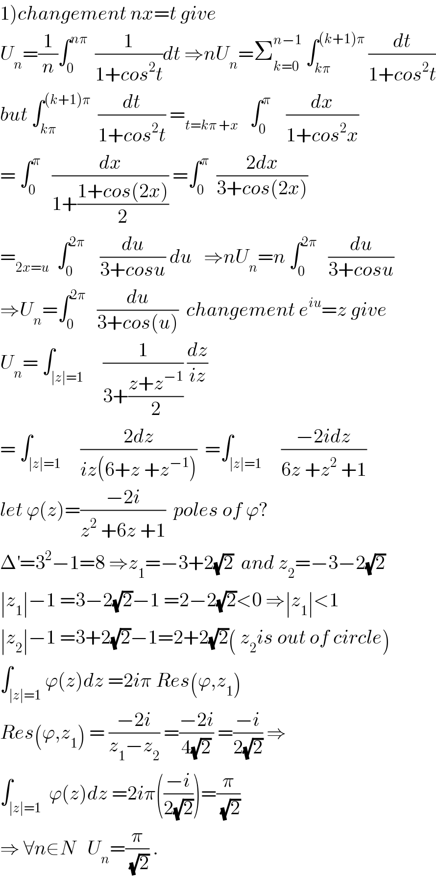 1)changement nx=t give  U_n =(1/n)∫_0 ^(nπ)   (1/(1+cos^2 t))dt ⇒nU_n =Σ_(k=0) ^(n−1)  ∫_(kπ) ^((k+1)π)  (dt/(1+cos^2 t))  but ∫_(kπ) ^((k+1)π)   (dt/(1+cos^2 t)) =_(t=kπ +x)    ∫_0 ^π     (dx/(1+cos^2 x))  = ∫_0 ^π    (dx/(1+((1+cos(2x))/2))) =∫_0 ^π   ((2dx)/(3+cos(2x)))  =_(2x=u)   ∫_0 ^(2π)     (du/(3+cosu)) du   ⇒nU_n =n ∫_0 ^(2π)    (du/(3+cosu))  ⇒U_n =∫_0 ^(2π)    (du/(3+cos(u)))  changement e^(iu) =z give  U_n = ∫_(∣z∣=1)     (1/(3+((z+z^(−1) )/2))) (dz/(iz))  = ∫_(∣z∣=1)     ((2dz)/(iz(6+z +z^(−1) )))  =∫_(∣z∣=1)     ((−2idz)/(6z +z^2  +1))  let ϕ(z)=((−2i)/(z^2  +6z +1))  poles of ϕ?  Δ^′ =3^2 −1=8 ⇒z_1 =−3+2(√2)  and z_2 =−3−2(√2)  ∣z_1 ∣−1 =3−2(√2)−1 =2−2(√2)<0 ⇒∣z_1 ∣<1  ∣z_2 ∣−1 =3+2(√2)−1=2+2(√2)( z_2 is out of circle)  ∫_(∣z∣=1) ϕ(z)dz =2iπ Res(ϕ,z_1 )   Res(ϕ,z_1 ) = ((−2i)/(z_1 −z_2 )) =((−2i)/(4(√2))) =((−i)/(2(√2))) ⇒  ∫_(∣z∣=1)  ϕ(z)dz =2iπ(((−i)/(2(√2))))=(π/(√2))  ⇒ ∀n∈N   U_n =(π/(√2)) .  