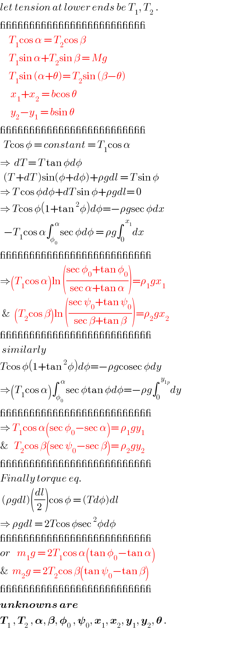 let tension at lower ends be T_1 , T_2  .  _________________________       T_1 cos α = T_2 cos β       T_1 sin α+T_2 sin β = Mg       T_1 sin (α+θ)= T_2 sin (β−θ)        x_1 +x_2  = bcos θ        y_2 −y_1  = bsin θ  _________________________    Tcos φ = constant = T_1 cos α  ⇒  dT = T tan φdφ    (T +dT )sin(φ+dφ)+ρgdl = T sin φ  ⇒ T cos φdφ+dT sin φ+ρgdl= 0  ⇒ Tcos φ(1+tan^2 φ)dφ=−ρgsec φdx    −T_1 cos α∫_φ_0  ^(  α) sec φdφ = ρg∫_0 ^(  x_1 ) dx  __________________________  ⇒(T_1 cos α)ln (((sec φ_0 +tan φ_0 )/(sec α+tan α)))=ρ_1 gx_1    &  (T_2 cos β)ln (((sec ψ_0 +tan ψ_0 )/(sec β+tan β)))=ρ_2 gx_2   __________________________   similarly  Tcos φ(1+tan^2 φ)dφ=−ρgcosec φdy  ⇒(T_1 cos α)∫_φ_0  ^(  α) sec φtan φdφ=−ρg∫_0 ^(  y_(1p) ) dy  __________________________  ⇒ T_1 cos α(sec φ_0 −sec α)= ρ_1 gy_1   &   T_2 cos β(sec ψ_0 −sec β)= ρ_2 gy_2   __________________________  Finally torque eq.   (ρgdl)((dl/2))cos φ = (Tdφ)dl  ⇒ ρgdl = 2Tcos φsec^2 φdφ  __________________________  or    m_1 g = 2T_1 cos α(tan φ_0 −tan α)  &  m_2 g = 2T_2 cos β(tan ψ_0 −tan β)  __________________________  unknowns are  T_1  , T_2  , 𝛂, 𝛃, 𝛗_0  , 𝛙_0 , x_1 , x_2 , y_1 , y_2 , 𝛉 .  