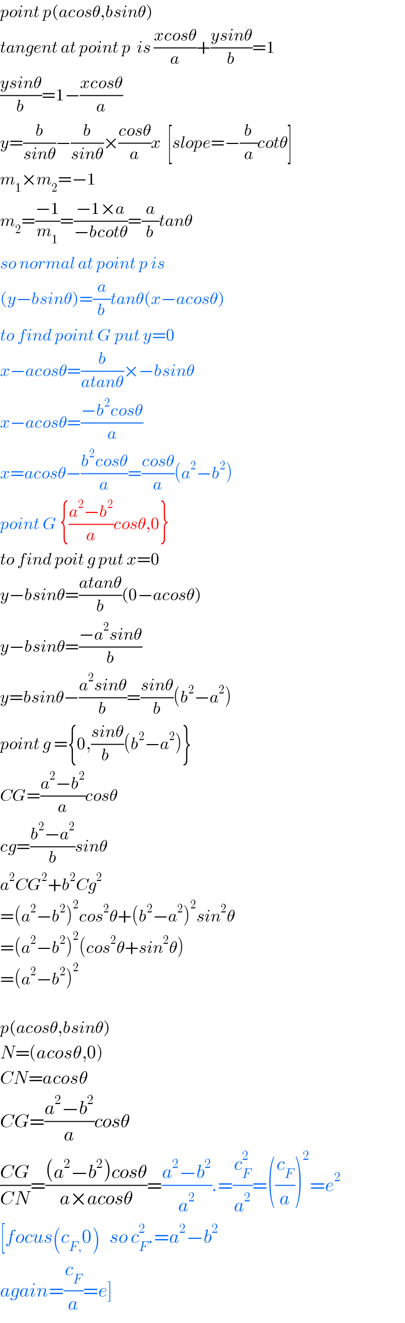 point p(acosθ,bsinθ)  tangent at point p  is ((xcosθ)/a)+((ysinθ)/b)=1  ((ysinθ)/b)=1−((xcosθ)/a)  y=(b/(sinθ))−(b/(sinθ))×((cosθ)/a)x  [slope=−(b/a)cotθ]  m_1 ×m_2 =−1  m_2 =((−1)/m_1 )=((−1×a)/(−bcotθ))=(a/b)tanθ  so normal at point p is  (y−bsinθ)=(a/b)tanθ(x−acosθ)  to find point G put y=0  x−acosθ=(b/(atanθ))×−bsinθ  x−acosθ=((−b^2 cosθ)/a)  x=acosθ−((b^2 cosθ)/a)=((cosθ)/a)(a^2 −b^2 )  point G {((a^2 −b^2 )/a)cosθ,0}  to find poit g put x=0  y−bsinθ=((atanθ)/b)(0−acosθ)  y−bsinθ=((−a^2 sinθ)/b)  y=bsinθ−((a^2 sinθ)/b)=((sinθ)/b)(b^2 −a^2 )  point g ={0,((sinθ)/(b ))(b^2 −a^2 )}  CG=((a^2 −b^2 )/a)cosθ  cg=((b^2 −a^2 )/b)sinθ  a^2 CG^2 +b^2 Cg^2   =(a^2 −b^2 )^2 cos^2 θ+(b^2 −a^2 )^2 sin^2 θ  =(a^2 −b^2 )^2 (cos^2 θ+sin^2 θ)  =(a^2 −b^2 )^2     p(acosθ,bsinθ)  N=(acosθ,0)  CN=acosθ  CG=((a^2 −b^2 )/a)cosθ  ((CG)/(CN))=(((a^2 −b^2 )cosθ)/(a×acosθ))=((a^2 −b^2 )/a^2 ).=(c_F ^2 /a^2 )=((c_F /a))^2 =e^2   [focus(c_(F,) 0)   so c_F ^2 .=a^2 −b^2   again=(c_F /a)=e]  