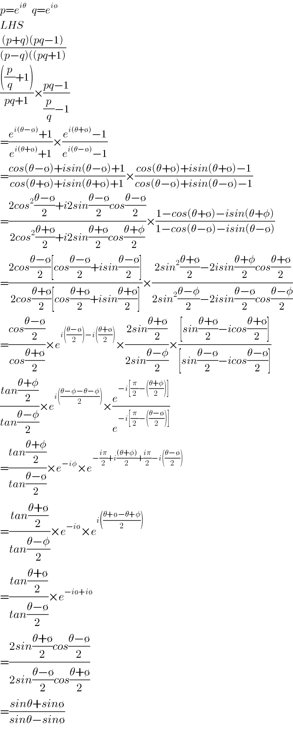 p=e^(iθ)    q=e^(i∅)   LHS  (((p+q)(pq−1))/((p−q)((pq+1)))  ((((p/q)+1))/(pq+1))×((pq−1)/((p/q)−1))  =((e^(i(θ−∅)) +1)/(e^(i(θ+∅)) +1))×((e^(i(θ+∅)) −1)/(e^(i(θ−∅)) −1))  =((cos(θ−∅)+isin(θ−∅)+1)/(cos(θ+∅)+isin(θ+∅)+1))×((cos(θ+∅)+isin(θ+∅)−1)/(cos(θ−∅)+isin(θ−∅)−1))  =((2cos^2 ((θ−∅)/2)+i2sin((θ−∅)/2)cos((θ−∅)/2))/(2cos^2 ((θ+∅)/2)+i2sin((θ+∅)/2)cos((θ+φ)/2)))×((1−cos(θ+∅)−isin(θ+φ))/(1−cos(θ−∅)−isin(θ−∅)))  =((2cos((θ−∅)/2)[cos((θ−∅)/2)+isin((θ−∅)/2)])/(2cos((θ+∅)/2)[cos((θ+∅)/2)+isin((θ+∅)/2)]))×((2sin^2 ((θ+∅)/2)−2isin((θ+φ)/2)cos((θ+∅)/2))/(2sin^2 ((θ−φ)/2)−2isin((θ−∅)/2)cos((θ−φ)/2)))  =((cos((θ−∅)/2))/(cos((θ+∅)/2)))×e^(i(((θ−∅)/2))−i(((θ+∅)/2))) ×((2sin((θ+∅)/2))/(2sin((θ−φ)/2)))×(([sin((θ+∅)/2)−icos((θ+∅)/2)])/([sin((θ−∅)/2)−icos((θ−∅)/2)]))  ((tan((θ+φ)/2))/(tan((θ−φ)/2)))×e^(i(((θ−φ−θ−φ)/2))) ×(e^(−i[(π/2)−(((θ+φ)/2))]) /e^(−i[(π/2)−(((θ−∅)/2))]) )  =((tan((θ+φ)/2))/(tan((θ−∅)/2)))×e^(−iφ) ×e^(−((iπ)/2)+i(((θ+φ))/2)+((iπ)/2)−i(((θ−∅)/2)))   =((tan((θ+∅)/2))/(tan((θ−φ)/2)))×e^(−i∅) ×e^(i(((θ+∅−θ+φ)/2)))   =((tan((θ+∅)/2))/(tan((θ−∅)/2)))×e^(−i∅+i∅)   =((2sin((θ+∅)/2)cos((θ−∅)/2))/(2sin((θ−∅)/2)cos((θ+∅)/2)))  =((sinθ+sin∅)/(sinθ−sin∅))    