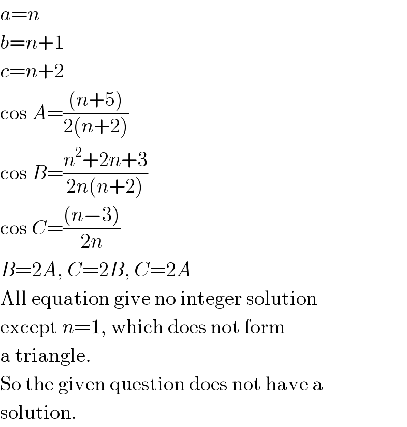 a=n  b=n+1  c=n+2  cos A=(((n+5))/(2(n+2)))  cos B=((n^2 +2n+3)/(2n(n+2)))  cos C=(((n−3))/(2n))  B=2A, C=2B, C=2A  All equation give no integer solution  except n=1, which does not form  a triangle.  So the given question does not have a   solution.  