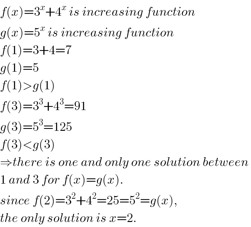 f(x)=3^x +4^x  is increasing function  g(x)=5^x  is increasing function  f(1)=3+4=7  g(1)=5  f(1)>g(1)  f(3)=3^3 +4^3 =91  g(3)=5^3 =125  f(3)<g(3)  ⇒there is one and only one solution between  1 and 3 for f(x)=g(x).  since f(2)=3^2 +4^2 =25=5^2 =g(x),  the only solution is x=2.  