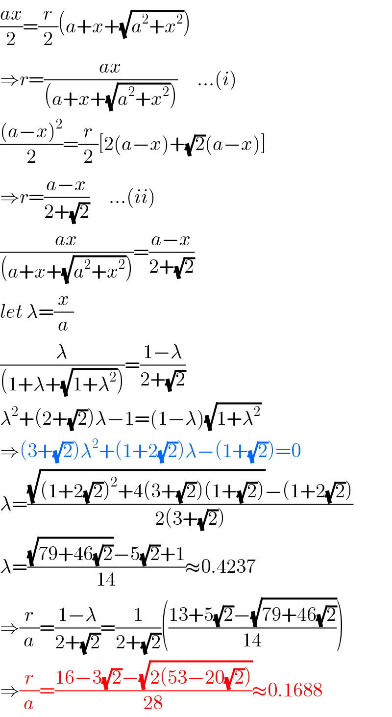 ((ax)/2)=(r/2)(a+x+(√(a^2 +x^2 )))  ⇒r=((ax)/((a+x+(√(a^2 +x^2 )))))     ...(i)  (((a−x)^2 )/2)=(r/2)[2(a−x)+(√2)(a−x)]  ⇒r=((a−x)/(2+(√2)))     ...(ii)  ((ax)/((a+x+(√(a^2 +x^2 )))))=((a−x)/(2+(√2)))  let λ=(x/a)  (λ/((1+λ+(√(1+λ^2 )))))=((1−λ)/(2+(√2)))  λ^2 +(2+(√2))λ−1=(1−λ)(√(1+λ^2 ))  ⇒(3+(√2))λ^2 +(1+2(√2))λ−(1+(√2))=0  λ=(((√((1+2(√2))^2 +4(3+(√2))(1+(√2))))−(1+2(√2)))/(2(3+(√2))))  λ=(((√(79+46(√2)))−5(√2)+1)/(14))≈0.4237  ⇒(r/a)=((1−λ)/(2+(√2)))=(1/(2+(√2)))(((13+5(√2)−(√(79+46(√2))))/(14)))  ⇒(r/a)=((16−3(√2)−(√(2(53−20(√2)))))/(28))≈0.1688  