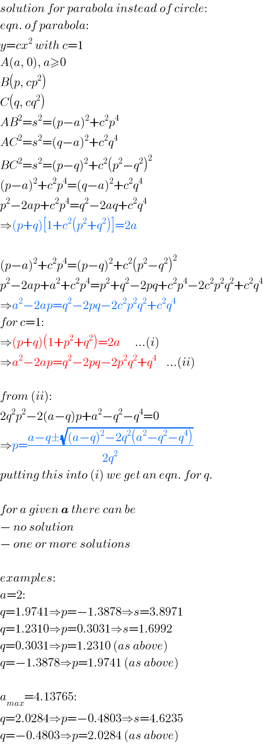 solution for parabola instead of circle:  eqn. of parabola:  y=cx^2  with c=1  A(a, 0), a≥0  B(p, cp^2 )  C(q, cq^2 )  AB^2 =s^2 =(p−a)^2 +c^2 p^4   AC^2 =s^2 =(q−a)^2 +c^2 q^4   BC^2 =s^2 =(p−q)^2 +c^2 (p^2 −q^2 )^2   (p−a)^2 +c^2 p^4 =(q−a)^2 +c^2 q^4   p^2 −2ap+c^2 p^4 =q^2 −2aq+c^2 q^4   ⇒(p+q)[1+c^2 (p^2 +q^2 )]=2a    (p−a)^2 +c^2 p^4 =(p−q)^2 +c^2 (p^2 −q^2 )^2   p^2 −2ap+a^2 +c^2 p^4 =p^2 +q^2 −2pq+c^2 p^4 −2c^2 p^2 q^2 +c^2 q^4   ⇒a^2 −2ap=q^2 −2pq−2c^2 p^2 q^2 +c^2 q^4   for c=1:  ⇒(p+q)(1+p^2 +q^2 )=2a      ...(i)  ⇒a^2 −2ap=q^2 −2pq−2p^2 q^2 +q^4     ...(ii)    from (ii):  2q^2 p^2 −2(a−q)p+a^2 −q^2 −q^4 =0    ⇒p=((a−q±(√((a−q)^2 −2q^2 (a^2 −q^2 −q^4 ))))/(2q^2 ))  putting this into (i) we get an eqn. for q.    for a given a there can be   − no solution  − one or more solutions    examples:  a=2:  q=1.9741⇒p=−1.3878⇒s=3.8971  q=1.2310⇒p=0.3031⇒s=1.6992  q=0.3031⇒p=1.2310 (as above)  q=−1.3878⇒p=1.9741 (as above)    a_(max) =4.13765:  q=2.0284⇒p=−0.4803⇒s=4.6235  q=−0.4803⇒p=2.0284 (as above)  