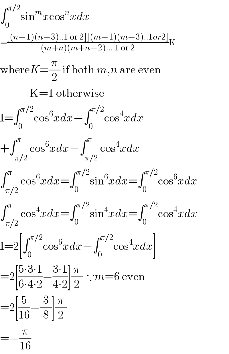 ∫_0 ^(π/2) sin^m xcos^n xdx  =(([(n−1)(n−3)..1 or 2]](m−1)(m−3)..1or2])/((m+n)(m+n−2)... 1 or 2))K  whereK=(π/2) if both m,n are even               K=1 otherwise  I=∫_0 ^(π/2) cos^6 xdx−∫_0 ^(π/2) cos^4 xdx  +∫_(π/2) ^π cos^6 xdx−∫_(π/2) ^π cos^4 xdx  ∫_(π/2) ^π cos^6 xdx=∫_0 ^(π/2) sin^6 xdx=∫_0 ^(π/2) cos^6 xdx  ∫_(π/2) ^π cos^4 xdx=∫_0 ^(π/2) sin^4 xdx=∫_0 ^(π/2) cos^4 xdx  I=2[∫_0 ^(π/2) cos^6 xdx−∫_0 ^(π/2) cos^4 xdx]  =2[((5∙3∙1)/(6∙4∙2))−((3∙1)/(4∙2))](π/2)  ∵m=6 even  =2[(5/(16))−(3/8)](π/2)  =−(π/(16))  
