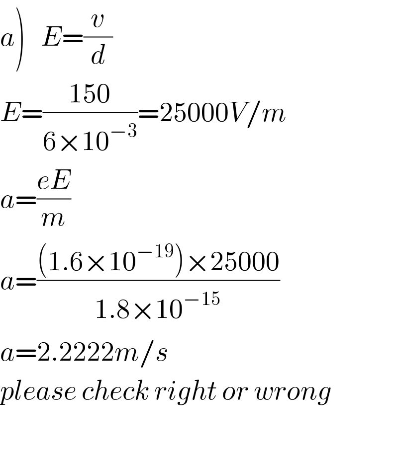 a)   E=(v/d)  E=((150)/(6×10^(−3) ))=25000V/m  a=((eE)/m)  a=(((1.6×10^(−19) )×25000)/(1.8×10^(−15) ))  a=2.2222m/s  please check right or wrong    