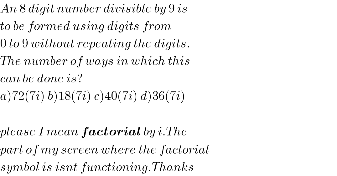 An 8 digit number divisible by 9 is  to be formed using digits from  0 to 9 without repeating the digits.  The number of ways in which this  can be done is?  a)72(7i) b)18(7i) c)40(7i) d)36(7i)    please I mean factorial by i.The  part of my screen where the factorial  symbol is isnt functioning.Thanks  