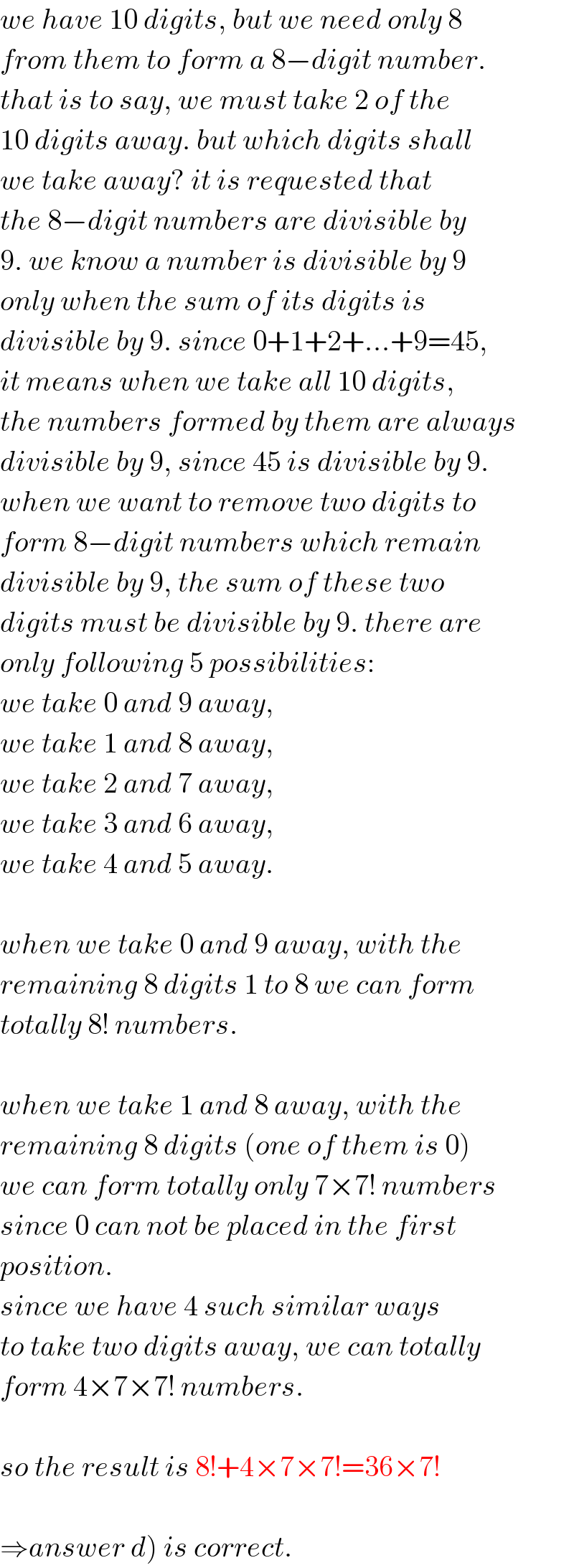 we have 10 digits, but we need only 8  from them to form a 8−digit number.  that is to say, we must take 2 of the  10 digits away. but which digits shall  we take away? it is requested that  the 8−digit numbers are divisible by  9. we know a number is divisible by 9  only when the sum of its digits is  divisible by 9. since 0+1+2+...+9=45,  it means when we take all 10 digits,  the numbers formed by them are always  divisible by 9, since 45 is divisible by 9.  when we want to remove two digits to  form 8−digit numbers which remain  divisible by 9, the sum of these two  digits must be divisible by 9. there are  only following 5 possibilities:  we take 0 and 9 away,  we take 1 and 8 away,  we take 2 and 7 away,  we take 3 and 6 away,  we take 4 and 5 away.    when we take 0 and 9 away, with the  remaining 8 digits 1 to 8 we can form  totally 8! numbers.    when we take 1 and 8 away, with the  remaining 8 digits (one of them is 0)  we can form totally only 7×7! numbers  since 0 can not be placed in the first  position.  since we have 4 such similar ways  to take two digits away, we can totally  form 4×7×7! numbers.    so the result is 8!+4×7×7!=36×7!    ⇒answer d) is correct.  