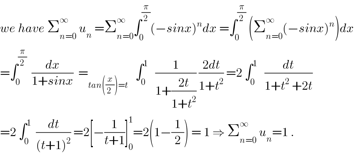 we have Σ_(n=0) ^∞  u_n  =Σ_(n=0) ^∞ ∫_0 ^(π/2) (−sinx)^n dx =∫_0 ^(π/2)  (Σ_(n=0) ^∞ (−sinx)^n )dx  =∫_0 ^(π/2)   (dx/(1+sinx))  =_(tan((x/(2 )))=t)    ∫_0 ^1    (1/(1+((2t)/(1+t^2 )))) ((2dt)/(1+t^2 )) =2 ∫_0 ^1    (dt/(1+t^2  +2t))  =2 ∫_0 ^1   (dt/((t+1)^2 )) =2[−(1/(t+1))]_0 ^1 =2(1−(1/2)) = 1 ⇒ Σ_(n=0) ^∞  u_n =1 .  