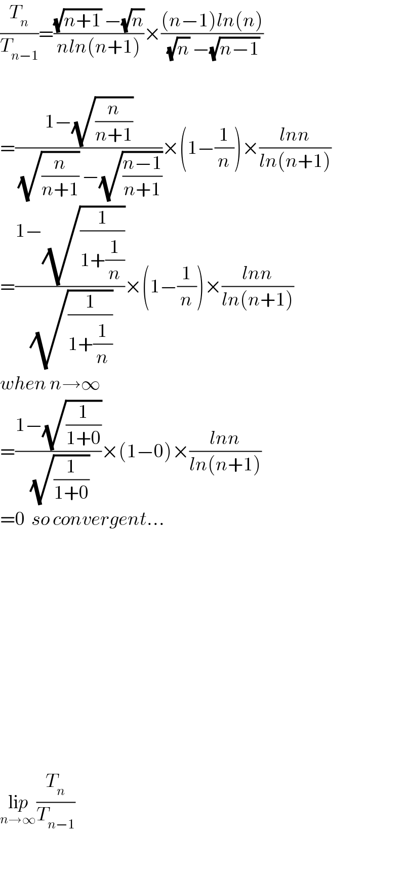 (T_n /T_(n−1) )=(((√(n+1)) −(√n))/(nln(n+1)))×(((n−1)ln(n))/((√n) −(√(n−1))))    =((1−(√(n/(n+1))))/((√(n/(n+1))) −(√((n−1)/(n+1)))))×(1−(1/n))×((lnn)/(ln(n+1)))  =((1−(√(1/(1+(1/n)))))/(√(1/(1+(1/n)))))×(1−(1/n))×((lnn)/(ln(n+1)))  when n→∞  =((1−(√(1/(1+0))))/(√(1/(1+0))))×(1−0)×((lnn)/(ln(n+1)))  =0  so convergent...                    lip_(n→∞) (T_n /T_(n−1) )    