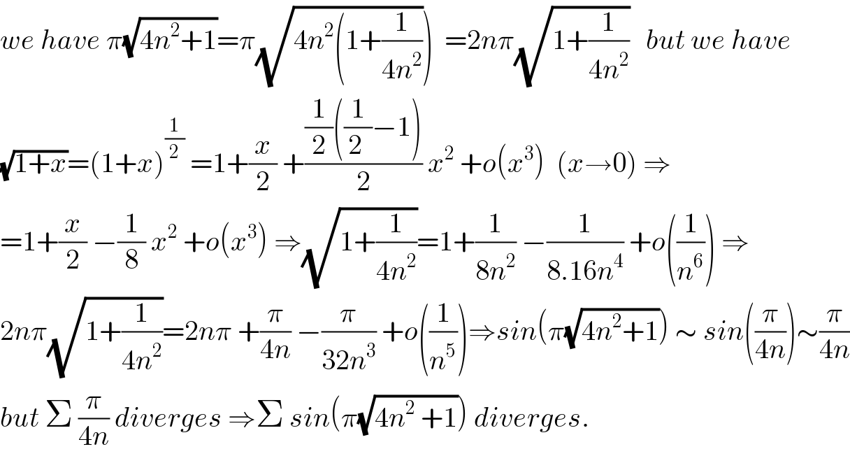 we have π(√(4n^2 +1))=π(√(4n^2 (1+(1/(4n^2 )))))  =2nπ(√(1+(1/(4n^2 ))))   but we have  (√(1+x))=(1+x)^(1/2)  =1+(x/2) +(((1/2)((1/(2 ))−1))/2) x^2  +o(x^3 )  (x→0) ⇒  =1+(x/2) −(1/8) x^2  +o(x^3 ) ⇒(√(1+(1/(4n^2 ))))=1+(1/(8n^2 )) −(1/(8.16n^4 )) +o((1/n^6 )) ⇒  2nπ(√(1+(1/(4n^2 ))))=2nπ +(π/(4n)) −(π/(32n^3 )) +o((1/n^5 ))⇒sin(π(√(4n^2 +1))) ∼ sin((π/(4n)))∼(π/(4n))  but Σ (π/(4n)) diverges ⇒Σ sin(π(√(4n^2  +1))) diverges.  