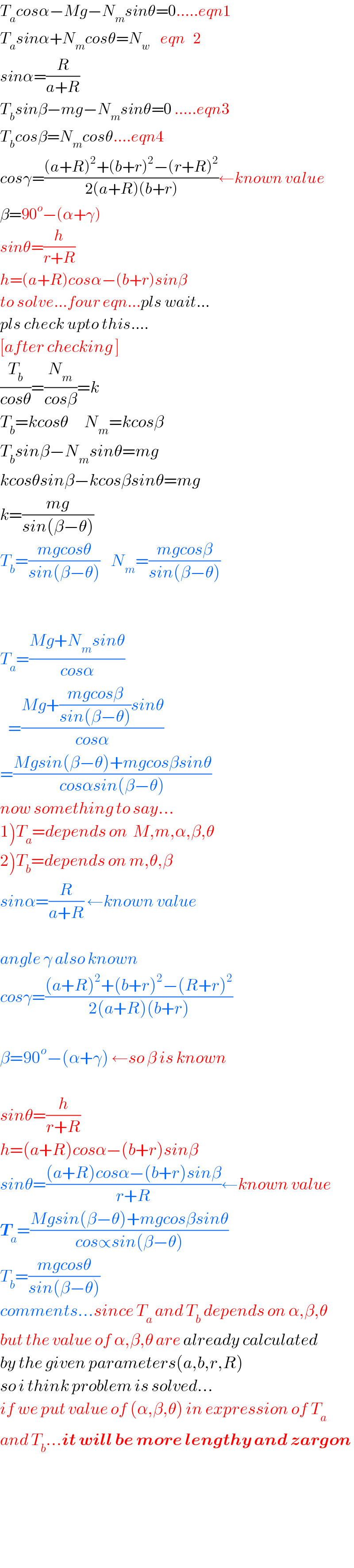 T_a cosα−Mg−N_m sinθ=0.....eqn1  T_a sinα+N_m cosθ=N_w     eqn   2  sinα=(R/(a+R))  T_b sinβ−mg−N_m sinθ=0 .....eqn3  T_b cosβ=N_m cosθ....eqn4  cosγ=(((a+R)^2 +(b+r)^2 −(r+R)^2 )/(2(a+R)(b+r)))←known value  β=90^o −(α+γ)  sinθ=(h/(r+R))  h=(a+R)cosα−(b+r)sinβ  to solve...four eqn...pls wait...  pls check upto this....  [after checking ]  (T_b /(cosθ))=(N_m /(cosβ))=k  T_b =kcosθ      N_m =kcosβ  T_b sinβ−N_m sinθ=mg  kcosθsinβ−kcosβsinθ=mg  k=((mg)/(sin(β−θ)))  T_b =((mgcosθ)/(sin(β−θ)))    N_m =((mgcosβ)/(sin(β−θ)))      T_a =((Mg+N_m sinθ)/(cosα))     =((Mg+((mgcosβ)/(sin(β−θ)))sinθ)/(cosα))  =((Mgsin(β−θ)+mgcosβsinθ)/(cosαsin(β−θ)))  now something to say...  1)T_a =depends on  M,m,α,β,θ  2)T_b =depends on m,θ,β  sinα=(R/(a+R)) ←known value    angle γ also known  cosγ=(((a+R)^2 +(b+r)^2 −(R+r)^2 )/(2(a+R)(b+r)))    β=90^o −(α+γ) ←so β is known    sinθ=(h/(r+R))  h=(a+R)cosα−(b+r)sinβ  sinθ=(((a+R)cosα−(b+r)sinβ)/(r+R))←known value  T_a =((Mgsin(β−θ)+mgcosβsinθ)/(cos∝sin(β−θ)))  T_b =((mgcosθ)/(sin(β−θ)))  comments...since T_a  and T_b  depends on α,β,θ  but the value of α,β,θ are already calculated  by the given parameters(a,b,r,R)  so i think problem is solved...  if we put value of (α,β,θ) in expression of T_a   and T_b ...it will be more lengthy and zargon        