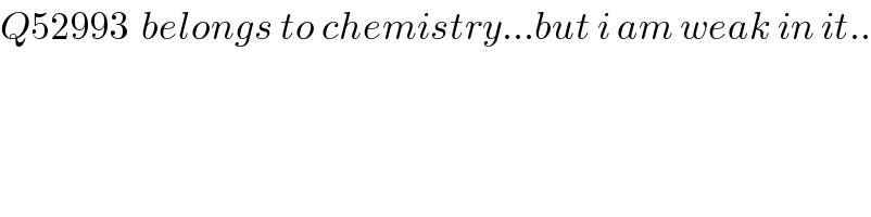 Q52993  belongs to chemistry...but i am weak in it..  