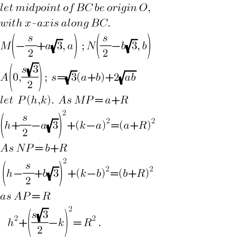 let midpoint of BC be origin O,  with x-axis along BC.  M(−(s/2)+a(√3), a)  ; N((s/2)−b(√3), b)  A(0,((s(√3))/2)) ;  s=(√3)(a+b)+2(√(ab))  let  P (h,k).  As MP = a+R  (h+(s/2)−a(√3))^2 +(k−a)^2 =(a+R)^2   As NP = b+R   (h−(s/2)+b(√3))^2 +(k−b)^2 =(b+R)^2   as AP = R      h^2 +(((s(√3))/2)−k)^2 = R^2  .  