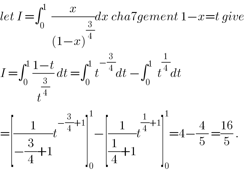 let I =∫_0 ^1   (x/((1−x)^(3/4) ))dx cha7gement 1−x=t give   I =∫_0 ^1  ((1−t)/t^(3/4) ) dt =∫_0 ^1  t^(−(3/4)) dt −∫_0 ^1   t^(1/4) dt   =[(1/(−(3/4)+1))t^(−(3/4)+1) ]_0 ^1 −[(1/((1/4)+1))t^((1/4)+1) ]_0 ^1 =4−(4/5) =((16)/5) .  