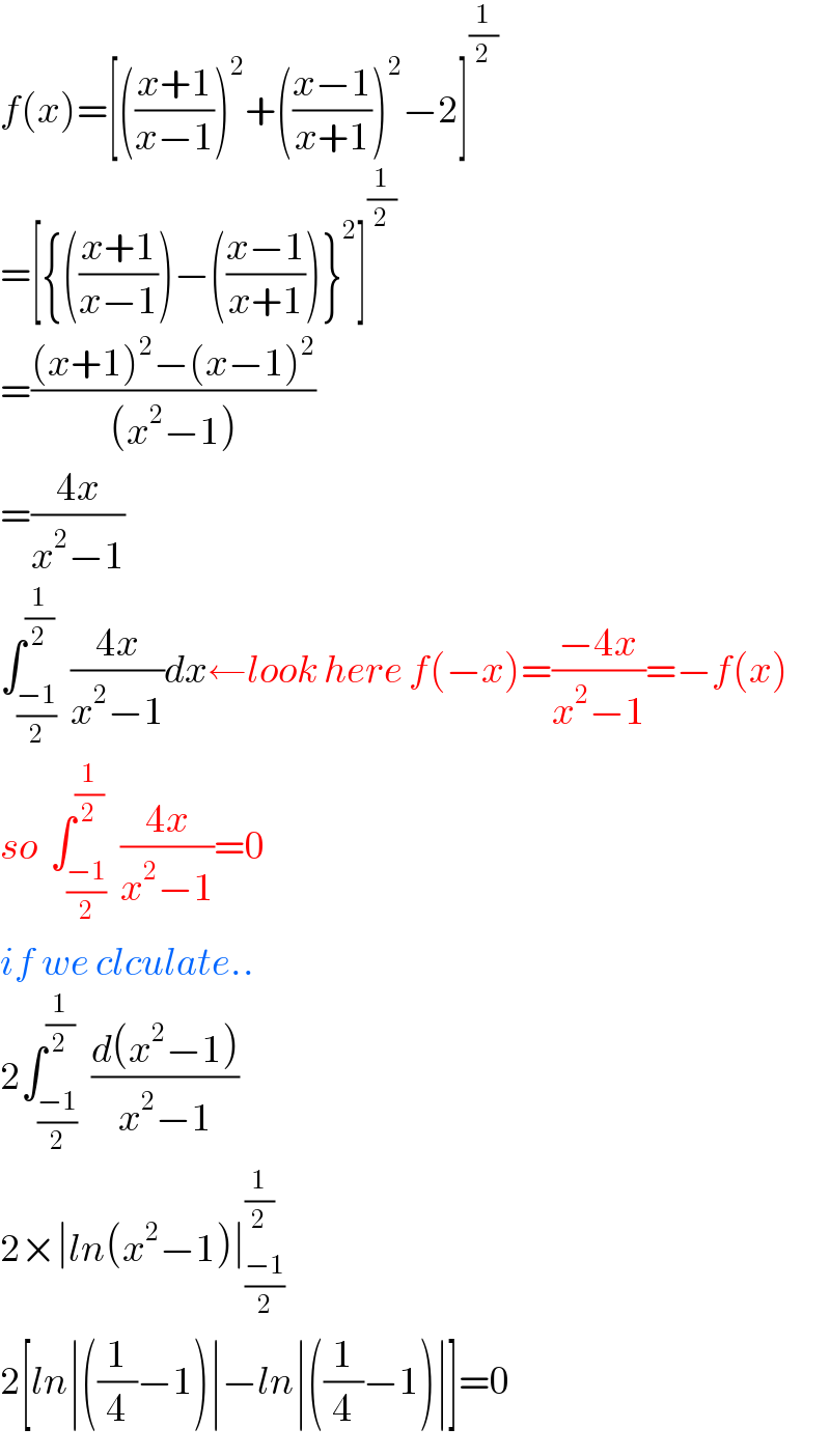 f(x)=[(((x+1)/(x−1)))^2 +(((x−1)/(x+1)))^2 −2]^(1/2)   =[{(((x+1)/(x−1)))−(((x−1)/(x+1)))}^2 ]^(1/2)   =(((x+1)^2 −(x−1)^2 )/((x^2 −1)))  =((4x)/(x^2 −1))  ∫_((−1)/2) ^(1/2)  ((4x)/(x^2 −1))dx←look here f(−x)=((−4x)/(x^2 −1))=−f(x)  so  ∫_((−1)/2) ^(1/2)  ((4x)/(x^2 −1))=0  if we clculate..  2∫_((−1)/2) ^(1/2)  ((d(x^2 −1))/(x^2 −1))     2×∣ln(x^2 −1)∣_((−1)/2) ^(1/2)   2[ln∣((1/4)−1)∣−ln∣((1/4)−1)∣]=0  