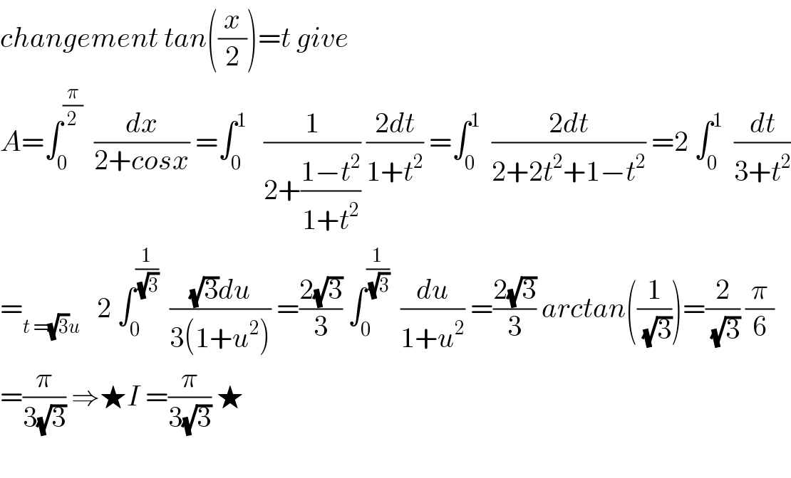 changement tan((x/2))=t give   A=∫_0 ^(π/2)   (dx/(2+cosx)) =∫_0 ^1    (1/(2+((1−t^2 )/(1+t^2 )))) ((2dt)/(1+t^2 )) =∫_0 ^1   ((2dt)/(2+2t^2 +1−t^2 )) =2 ∫_0 ^1   (dt/(3+t^2 ))  =_(t =(√3)u)    2 ∫_0 ^(1/(√3))   (((√3)du)/(3(1+u^2 ))) =((2(√3))/3) ∫_0 ^(1/(√3))   (du/(1+u^2 )) =((2(√3))/3) arctan((1/(√3)))=(2/(√3)) (π/6)  =(π/(3(√3))) ⇒★I =(π/(3(√3))) ★    
