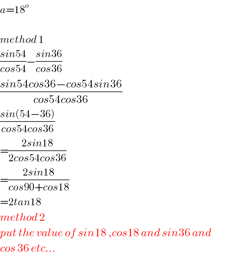a=18^o     method 1  ((sin54)/(cos54))−((sin36)/(cos36))  ((sin54cos36−cos54sin36)/(cos54cos36))  ((sin(54−36))/(cos54cos36))  =((2sin18)/(2cos54cos36))  =((2sin18)/(cos90+cos18))  =2tan18  method 2  put the value of sin18 ,cos18 and sin36 and  cos 36 etc...  