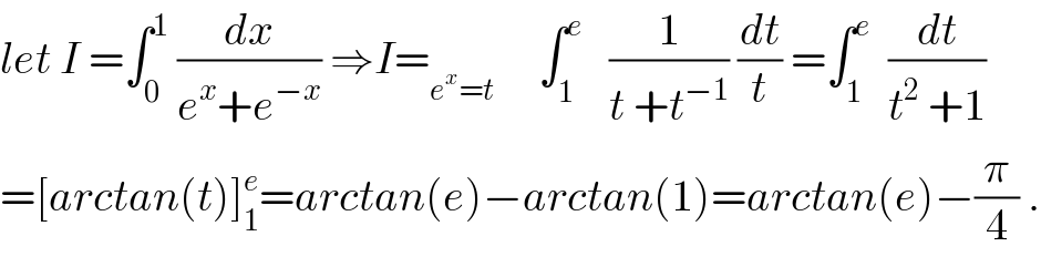 let I =∫_0 ^1  (dx/(e^x +e^(−x) )) ⇒I=_(e^x =t)      ∫_1 ^e    (1/(t +t^(−1) )) (dt/t) =∫_1 ^e   (dt/(t^2  +1))  =[arctan(t)]_1 ^e =arctan(e)−arctan(1)=arctan(e)−(π/4) .  