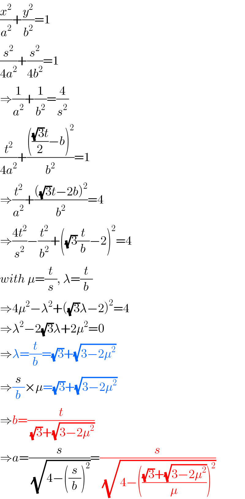 (x^2 /a^2 )+(y^2 /b^2 )=1  (s^2 /(4a^2 ))+(s^2 /(4b^2 ))=1  ⇒(1/a^2 )+(1/b^2 )=(4/s^2 )  (t^2 /(4a^2 ))+((((((√3)t)/2)−b)^2 )/b^2 )=1  ⇒(t^2 /a^2 )+((((√3)t−2b)^2 )/b^2 )=4  ⇒((4t^2 )/s^2 )−(t^2 /b^2 )+((√3)(t/b)−2)^2 =4  with μ=(t/s), λ=(t/b)  ⇒4μ^2 −λ^2 +((√3)λ−2)^2 =4  ⇒λ^2 −2(√3)λ+2μ^2 =0  ⇒λ=(t/b)=(√3)+(√(3−2μ^2 ))  ⇒(s/b)×μ=(√3)+(√(3−2μ^2 ))  ⇒b=(t/((√3)+(√(3−2μ^2 ))))  ⇒a=(s/(√(4−((s/b))^2 )))=(s/(√(4−((((√3)+(√(3−2μ^2 )))/μ))^2 )))  