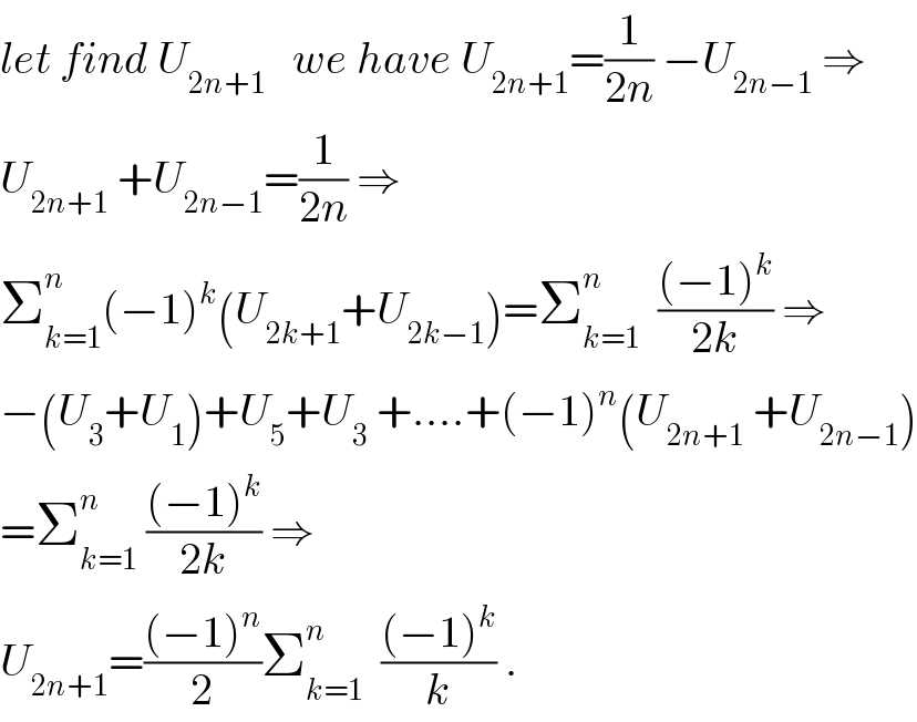 let find U_(2n+1)    we have U_(2n+1) =(1/(2n)) −U_(2n−1)  ⇒  U_(2n+1)  +U_(2n−1) =(1/(2n)) ⇒  Σ_(k=1) ^n (−1)^k (U_(2k+1) +U_(2k−1) )=Σ_(k=1) ^n   (((−1)^k )/(2k)) ⇒  −(U_3 +U_1 )+U_5 +U_3  +....+(−1)^n (U_(2n+1)  +U_(2n−1) )  =Σ_(k=1) ^n  (((−1)^k )/(2k)) ⇒  U_(2n+1) =(((−1)^n )/2)Σ_(k=1) ^n   (((−1)^k )/k) .  