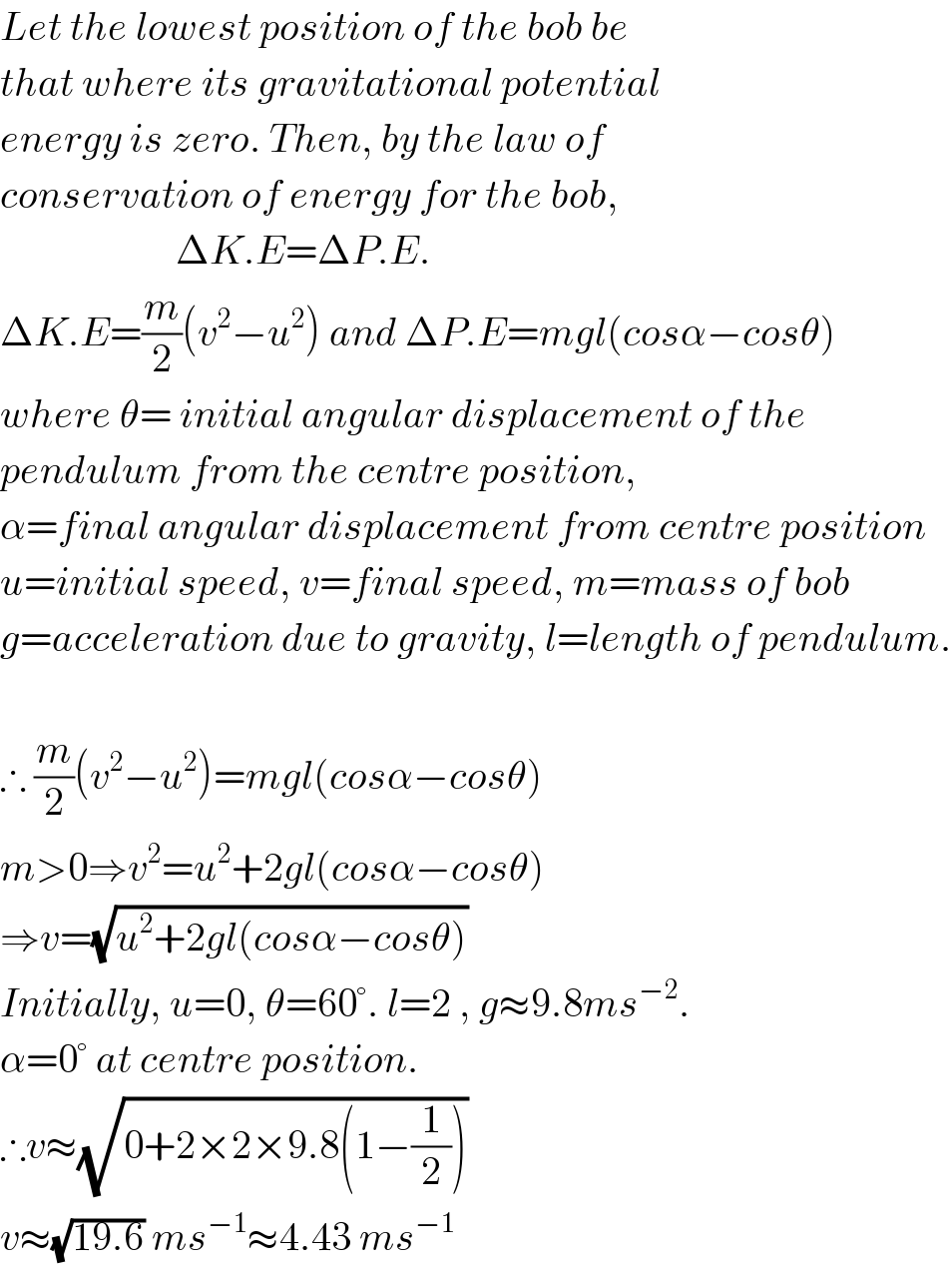 Let the lowest position of the bob be  that where its gravitational potential  energy is zero. Then, by the law of  conservation of energy for the bob,                        ΔK.E=ΔP.E.  ΔK.E=(m/2)(v^2 −u^2 ) and ΔP.E=mgl(cosα−cosθ)  where θ= initial angular displacement of the  pendulum from the centre position,  α=final angular displacement from centre position  u=initial speed, v=final speed, m=mass of bob  g=acceleration due to gravity, l=length of pendulum.    ∴ (m/2)(v^2 −u^2 )=mgl(cosα−cosθ)  m>0⇒v^2 =u^2 +2gl(cosα−cosθ)  ⇒v=(√(u^2 +2gl(cosα−cosθ)))  Initially, u=0, θ=60°. l=2 , g≈9.8ms^(−2) .  α=0° at centre position.  ∴v≈(√(0+2×2×9.8(1−(1/2))))  v≈(√(19.6)) ms^(−1) ≈4.43 ms^(−1)   