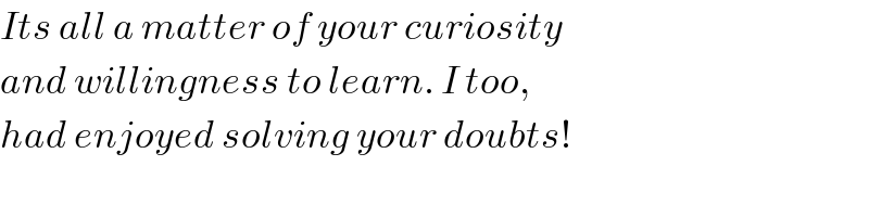 Its all a matter of your curiosity   and willingness to learn. I too,  had enjoyed solving your doubts!  