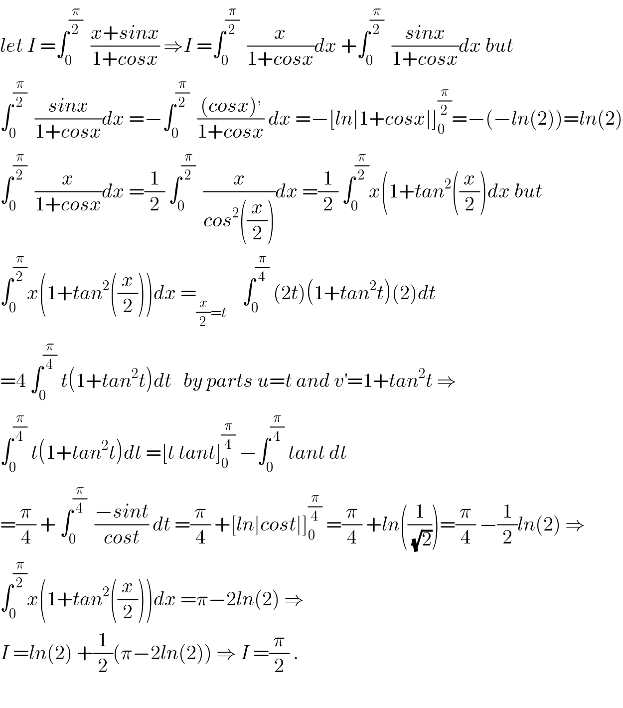 let I =∫_0 ^(π/2)   ((x+sinx)/(1+cosx)) ⇒I =∫_0 ^(π/2)   (x/(1+cosx))dx +∫_0 ^(π/2)   ((sinx)/(1+cosx))dx but  ∫_0 ^(π/2)   ((sinx)/(1+cosx))dx =−∫_0 ^(π/2)   (((cosx)^, )/(1+cosx)) dx =−[ln∣1+cosx∣]_0 ^(π/2) =−(−ln(2))=ln(2)  ∫_0 ^(π/2)   (x/(1+cosx))dx =(1/2) ∫_0 ^(π/2)   (x/(cos^2 ((x/2))))dx =(1/2) ∫_0 ^(π/2) x(1+tan^2 ((x/2))dx but  ∫_0 ^(π/2) x(1+tan^2 ((x/2)))dx =_((x/2)=t)     ∫_0 ^(π/4)  (2t)(1+tan^2 t)(2)dt  =4 ∫_0 ^(π/4)  t(1+tan^2 t)dt   by parts u=t and v^′ =1+tan^2 t ⇒  ∫_0 ^(π/4)  t(1+tan^2 t)dt =[t tant]_0 ^(π/4)  −∫_0 ^(π/4)  tant dt  =(π/4) + ∫_0 ^(π/4)   ((−sint)/(cost)) dt =(π/4) +[ln∣cost∣]_0 ^(π/4)  =(π/4) +ln((1/(√2)))=(π/4) −(1/2)ln(2) ⇒  ∫_0 ^(π/2) x(1+tan^2 ((x/2)))dx =π−2ln(2) ⇒  I =ln(2) +(1/2)(π−2ln(2)) ⇒ I =(π/2) .    