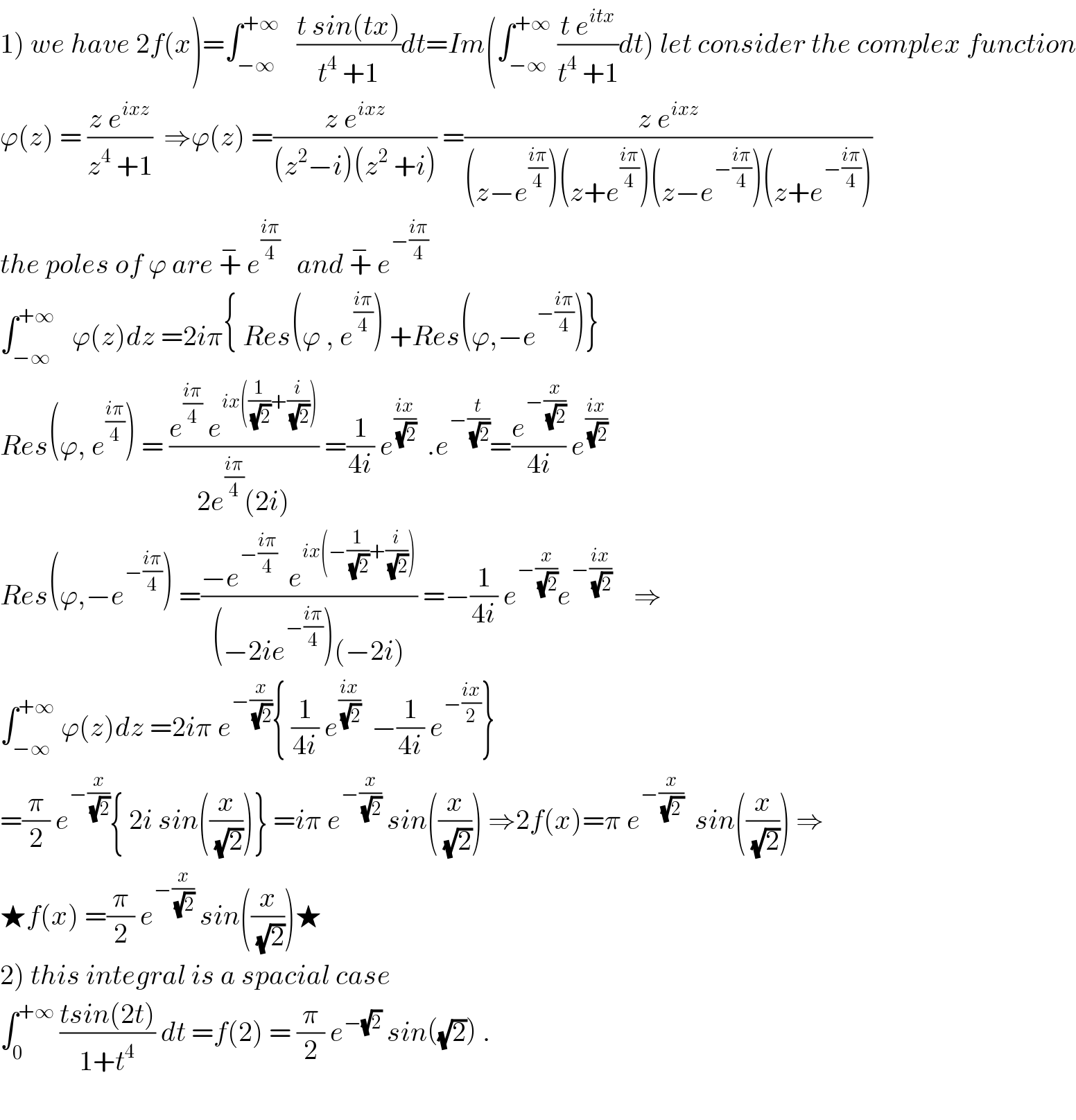 1) we have 2f(x)=∫_(−∞) ^(+∞)    ((t sin(tx))/(t^4  +1))dt=Im(∫_(−∞) ^(+∞)  ((t e^(itx) )/(t^4  +1))dt) let consider the complex function  ϕ(z) = ((z e^(ixz) )/(z^4  +1))  ⇒ϕ(z) =((z e^(ixz) )/((z^2 −i)(z^2  +i))) =((z e^(ixz) )/((z−e^((iπ)/4) )(z+e^((iπ)/4) )(z−e^(−((iπ)/4)) )(z+e^(−((iπ)/4)) )))  the poles of ϕ are +^−  e^((iπ)/4)    and +^−  e^(−((iπ)/4))   ∫_(−∞) ^(+∞)    ϕ(z)dz =2iπ{ Res(ϕ , e^((iπ)/4) ) +Res(ϕ,−e^(−((iπ)/4)) )}  Res(ϕ, e^((iπ)/4) ) = ((e^((iπ)/4)  e^(ix((1/(√2))+(i/(√2)))) )/(2e^((iπ)/4) (2i))) =(1/(4i)) e^((ix)/(√2))   .e^(−(t/(√2))) =(e^(−(x/(√2))) /(4i)) e^((ix)/(√2))   Res(ϕ,−e^(−((iπ)/4)) ) =((−e^(−((iπ)/4))   e^(ix(−(1/(√2))+(i/(√2)))) )/((−2ie^(−((iπ)/4)) )(−2i))) =−(1/(4i)) e^(−(x/(√2))) e^(−((ix)/(√2)))     ⇒  ∫_(−∞) ^(+∞)  ϕ(z)dz =2iπ e^(−(x/(√2))) { (1/(4i)) e^((ix)/(√2))   −(1/(4i)) e^(−((ix)/2)) }  =(π/2) e^(−(x/(√2))) { 2i sin((x/(√2)))} =iπ e^(−(x/(√2)))  sin((x/(√2))) ⇒2f(x)=π e^(−(x/(√(2 ))))   sin((x/(√2))) ⇒  ★f(x) =(π/2) e^(−(x/(√2)))  sin((x/(√2)))★  2) this integral is a spacial case   ∫_0 ^(+∞)  ((tsin(2t))/(1+t^4 )) dt =f(2) = (π/2) e^(−(√2))  sin((√2)) .    