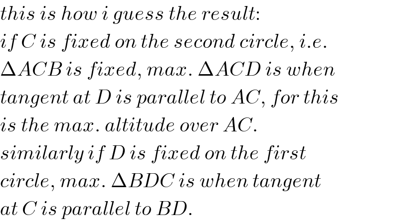 this is how i guess the result:  if C is fixed on the second circle, i.e.  ΔACB is fixed, max. ΔACD is when  tangent at D is parallel to AC, for this  is the max. altitude over AC.  similarly if D is fixed on the first  circle, max. ΔBDC is when tangent  at C is parallel to BD.  