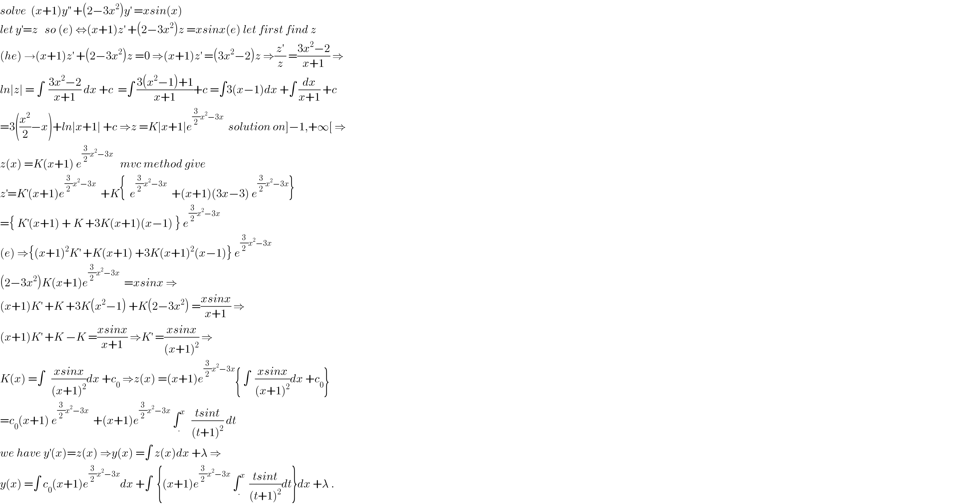 solve  (x+1)y^(′′)  +(2−3x^2 )y^′  =xsin(x)  let y^′ =z   so (e) ⇔(x+1)z^′  +(2−3x^2 )z =xsinx(e) let first find z  (he) →(x+1)z^′  +(2−3x^2 )z =0 ⇒(x+1)z^′  =(3x^2 −2)z ⇒(z^′ /z) =((3x^2 −2)/(x+1)) ⇒  ln∣z∣ = ∫  ((3x^2 −2)/(x+1)) dx +c  =∫ ((3(x^2 −1)+1)/(x+1))+c =∫3(x−1)dx +∫ (dx/(x+1)) +c  =3((x^2 /2)−x)+ln∣x+1∣ +c ⇒z =K∣x+1∣e^((3/2)x^2 −3x)   solution on]−1,+∞[ ⇒  z(x) =K(x+1) e^((3/2)x^2 −3x)    mvc method give  z^′ =K^′ (x+1)e^((3/2)x^2 −3x)   +K{  e^((3/2)x^2 −3x)   +(x+1)(3x−3) e^((3/2)x^2 −3x) }  ={ K^′ (x+1) + K +3K(x+1)(x−1) } e^((3/2)x^2 −3x)   (e) ⇒{(x+1)^2 K^′  +K(x+1) +3K(x+1)^2 (x−1)} e^((3/2)x^2 −3x)   (2−3x^2 )K(x+1)e^((3/2)x^2 −3x)   =xsinx ⇒  (x+1)K^′  +K +3K(x^2 −1) +K(2−3x^2 ) =((xsinx)/(x+1)) ⇒  (x+1)K^′  +K −K =((xsinx)/(x+1)) ⇒K^′  =((xsinx)/((x+1)^2 )) ⇒  K(x) =∫   ((xsinx)/((x+1)^2 ))dx +c_0  ⇒z(x) =(x+1)e^((3/2)x^2 −3x) { ∫  ((xsinx)/((x+1)^2 ))dx +c_0 }  =c_0 (x+1) e^((3/2)x^2 −3x)   +(x+1)e^((3/2)x^2 −3x)  ∫_. ^x    ((tsint)/((t+1)^2 )) dt  we have y^′ (x)=z(x) ⇒y(x) =∫ z(x)dx +λ ⇒  y(x) =∫ c_0 (x+1)e^((3/2)x^2 −3x) dx +∫  {(x+1)e^((3/2)x^2 −3x)  ∫_. ^x   ((tsint)/((t+1)^2 ))dt}dx +λ .  