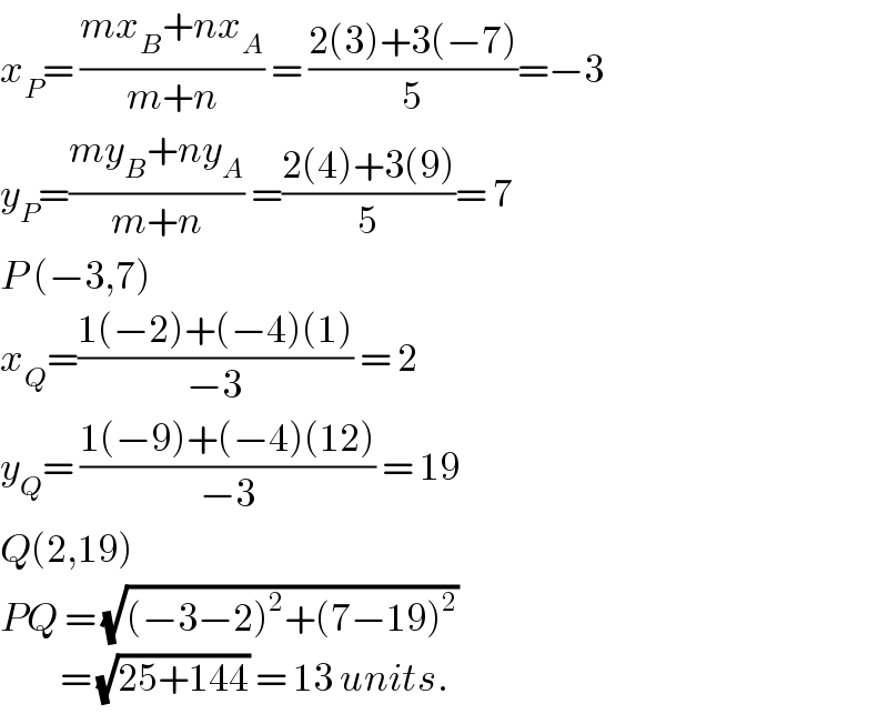 x_P = ((mx_B +nx_A )/(m+n)) = ((2(3)+3(−7))/5)=−3  y_P =((my_B +ny_A )/(m+n)) =((2(4)+3(9))/5)= 7  P (−3,7)  x_Q =((1(−2)+(−4)(1))/(−3)) = 2  y_Q = ((1(−9)+(−4)(12))/(−3)) = 19  Q(2,19)  PQ = (√((−3−2)^2 +(7−19)^2 ))           = (√(25+144)) = 13 units.  