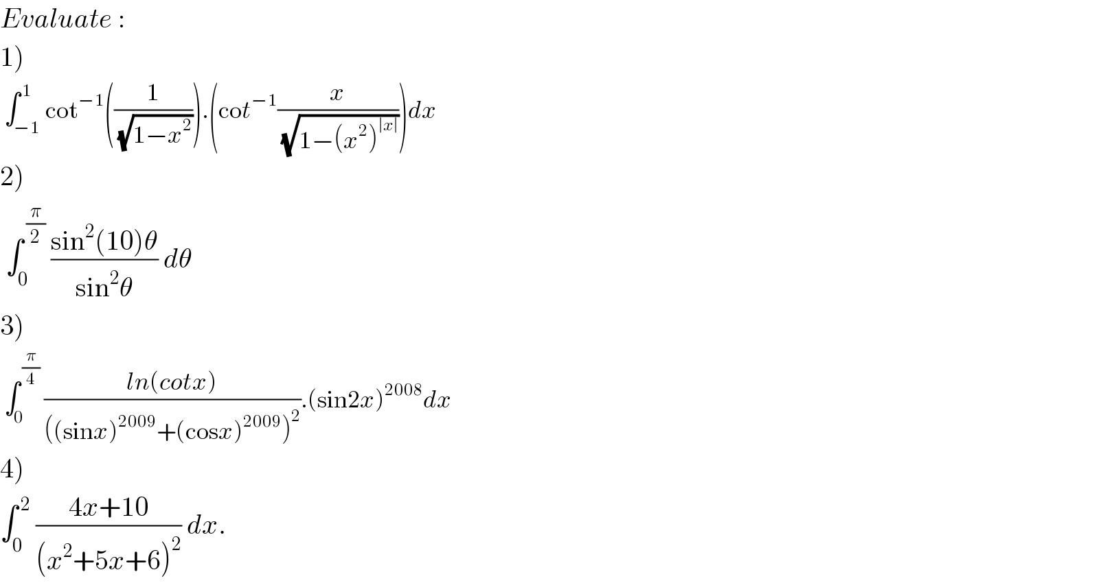 Evaluate :  1)   ∫_(−1) ^( 1) cot^(−1) ((1/(√(1−x^2 )))).(cot^(−1) (x/(√(1−(x^2 )^(∣x∣) ))))dx  2)   ∫_0 ^( (π/2))  ((sin^2 (10)θ)/(sin^2 θ)) dθ  3)   ∫_0 ^( (π/4))  ((ln(cotx))/(((sinx)^(2009) +(cosx)^(2009) )^2 )).(sin2x)^(2008) dx  4)  ∫_0 ^( 2)  ((4x+10)/((x^2 +5x+6)^2 )) dx.  