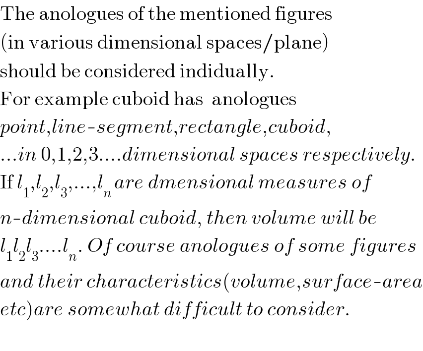 The anologues of the mentioned figures  (in various dimensional spaces/plane)  should be considered indidually.  For example cuboid has  anologues  point,line-segment,rectangle,cuboid,  ...in 0,1,2,3....dimensional spaces respectively.  If l_1 ,l_2 ,l_3 ,...,l_(n ) are dmensional measures of  n-dimensional cuboid, then volume will be  l_1 l_2 l_3 ....l_n . Of course anologues of some figures  and their characteristics(volume,surface-area  etc)are somewhat difficult to consider.    