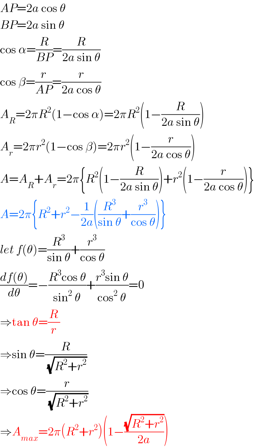 AP=2a cos θ  BP=2a sin θ  cos α=(R/(BP))=(R/(2a sin θ))  cos β=(r/(AP))=(r/(2a cos θ))  A_R =2πR^2 (1−cos α)=2πR^2 (1−(R/(2a sin θ)))  A_r =2πr^2 (1−cos β)=2πr^2 (1−(r/(2a cos θ)))  A=A_R +A_r =2π{R^2 (1−(R/(2a sin θ)))+r^2 (1−(r/(2a cos θ)))}  A=2π{R^2 +r^2 −(1/(2a))((R^3 /(sin θ))+(r^3 /(cos θ)))}  let f(θ)=(R^3 /(sin θ))+(r^3 /(cos θ))  ((df(θ))/dθ)=−((R^3 cos θ)/(sin^2  θ))+((r^3 sin θ)/(cos^2  θ))=0  ⇒tan θ=(R/r)  ⇒sin θ=(R/(√(R^2 +r^2 )))  ⇒cos θ=(r/(√(R^2 +r^2 )))  ⇒A_(max) =2π(R^2 +r^2 )(1−((√(R^2 +r^2 ))/(2a)))  