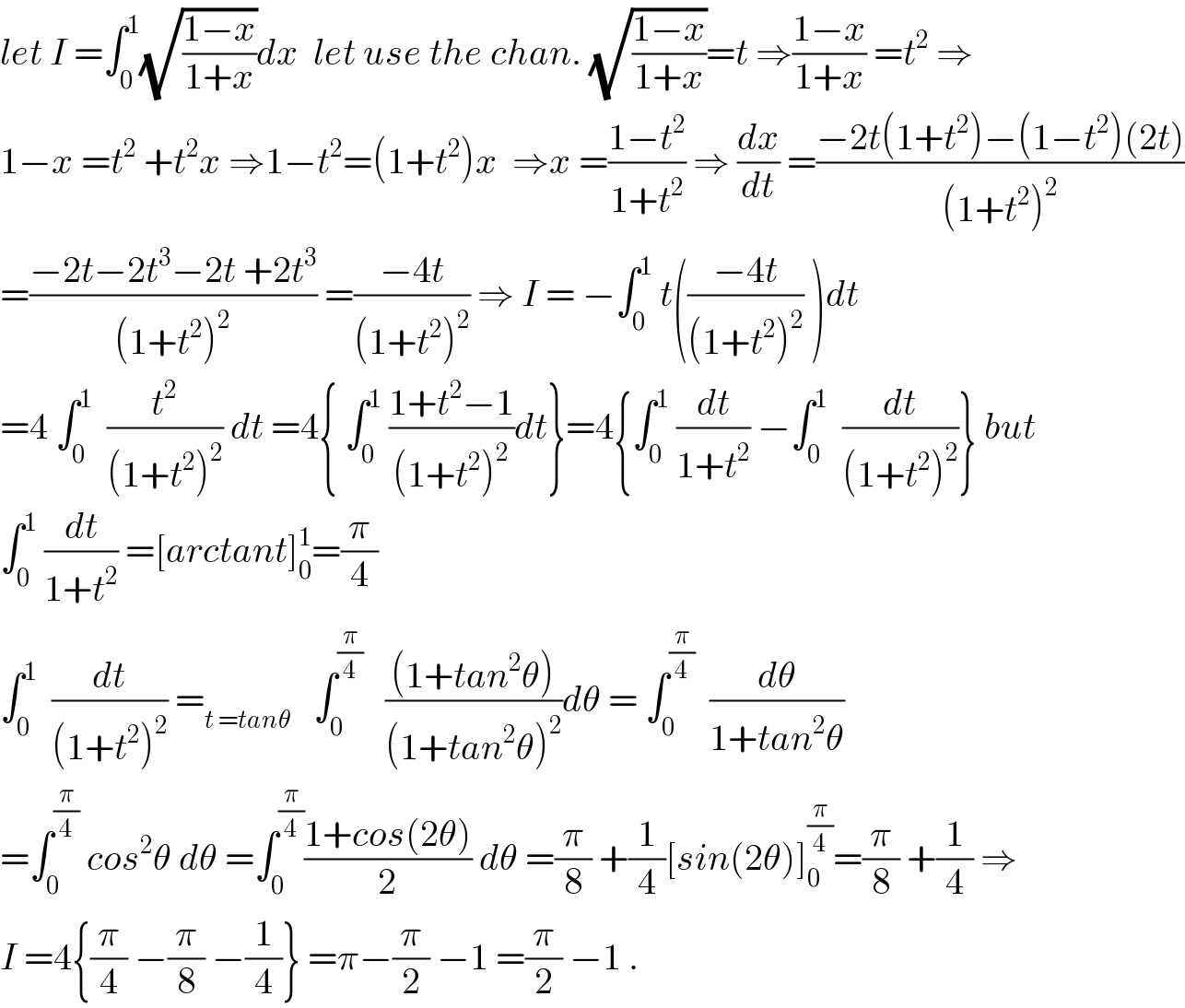 let I =∫_0 ^1 (√((1−x)/(1+x)))dx  let use the chan. (√((1−x)/(1+x)))=t ⇒((1−x)/(1+x)) =t^2  ⇒  1−x =t^2  +t^2 x ⇒1−t^2 =(1+t^2 )x  ⇒x =((1−t^2 )/(1+t^2 )) ⇒ (dx/dt) =((−2t(1+t^2 )−(1−t^2 )(2t))/((1+t^2 )^2 ))  =((−2t−2t^3 −2t +2t^3 )/((1+t^2 )^2 )) =((−4t)/((1+t^2 )^2 )) ⇒ I = −∫_0 ^1  t(((−4t)/((1+t^2 )^2 )) )dt  =4 ∫_0 ^1   (t^2 /((1+t^2 )^2 )) dt =4{ ∫_0 ^1  ((1+t^2 −1)/((1+t^2 )^2 ))dt}=4{∫_0 ^1  (dt/(1+t^2 )) −∫_0 ^1   (dt/((1+t^2 )^2 ))} but  ∫_0 ^1  (dt/(1+t^2 )) =[arctant]_0 ^1 =(π/4)  ∫_0 ^1   (dt/((1+t^2 )^2 )) =_(t =tanθ)    ∫_0 ^(π/4)    (((1+tan^2 θ))/((1+tan^2 θ)^2 ))dθ = ∫_0 ^(π/4)   (dθ/(1+tan^2 θ))  =∫_0 ^(π/4)  cos^2 θ dθ =∫_0 ^(π/4) ((1+cos(2θ))/2) dθ =(π/8) +(1/4)[sin(2θ)]_0 ^(π/4) =(π/8) +(1/4) ⇒  I =4{(π/4) −(π/8) −(1/4)} =π−(π/2) −1 =(π/2) −1 .  