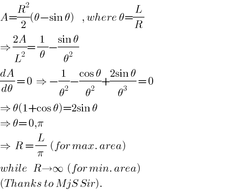 A=(R^2 /2)(θ−sin θ)    , where θ=(L/R)  ⇒ ((2A)/L^2 )= (1/θ)−((sin θ)/θ^2 )  (dA/dθ) = 0  ⇒ −(1/θ^2 )−((cos θ)/θ^2 )+((2sin θ)/θ^3 ) = 0  ⇒ θ(1+cos θ)=2sin θ  ⇒ θ= 0,π  ⇒  R = (L/π)  (for max. area)  while   R→∞  (for min. area)  (Thanks to MjS Sir).  