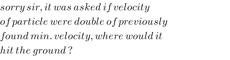 sorry sir, it was asked if velocity  of particle were double of previously  found min. velocity, where would it  hit the ground ?  