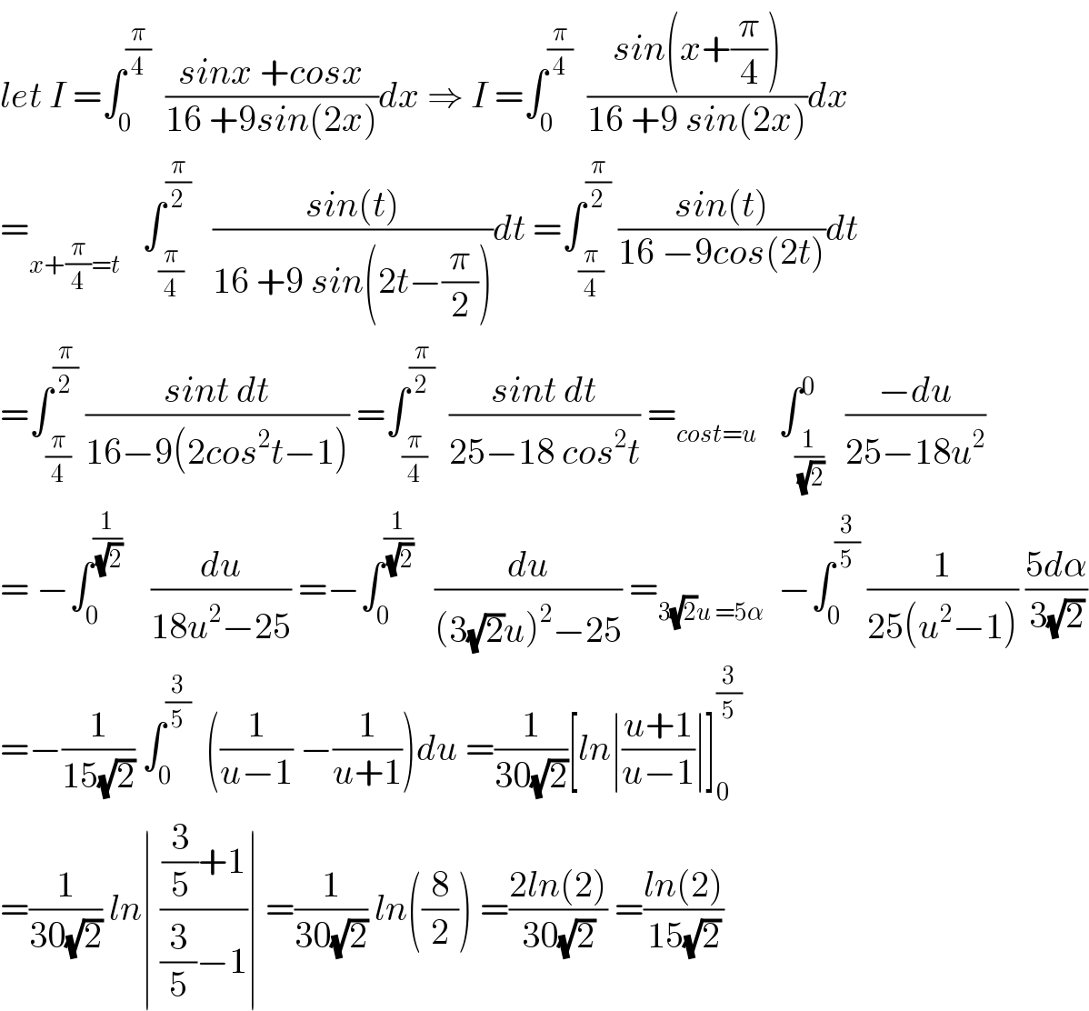 let I =∫_0 ^(π/4)   ((sinx +cosx)/(16 +9sin(2x)))dx ⇒ I =∫_0 ^(π/4)   ((sin(x+(π/4)))/(16 +9 sin(2x)))dx  =_(x+(π/4)=t)    ∫_(π/4) ^(π/2)    ((sin(t))/(16 +9 sin(2t−(π/2))))dt =∫_(π/4) ^(π/2)  ((sin(t))/(16 −9cos(2t)))dt  =∫_(π/4) ^(π/2)  ((sint dt)/(16−9(2cos^2 t−1))) =∫_(π/4) ^(π/2)   ((sint dt)/(25−18 cos^2 t)) =_(cost=u)    ∫_(1/(√2)) ^0   ((−du)/(25−18u^2 ))  = −∫_0 ^(1/(√2))     (du/(18u^2 −25)) =−∫_0 ^(1/(√2))    (du/((3(√2)u)^2 −25)) =_(3(√2)u =5α)   −∫_0 ^(3/5)  (1/(25(u^2 −1))) ((5dα)/(3(√2)))  =−(1/(15(√2))) ∫_0 ^(3/5)   ((1/(u−1)) −(1/(u+1)))du =(1/(30(√2)))[ln∣((u+1)/(u−1))∣]_0 ^(3/5)   =(1/(30(√2))) ln∣ (((3/5)+1)/((3/5)−1))∣ =(1/(30(√2))) ln((8/2)) =((2ln(2))/(30(√2))) =((ln(2))/(15(√2)))  