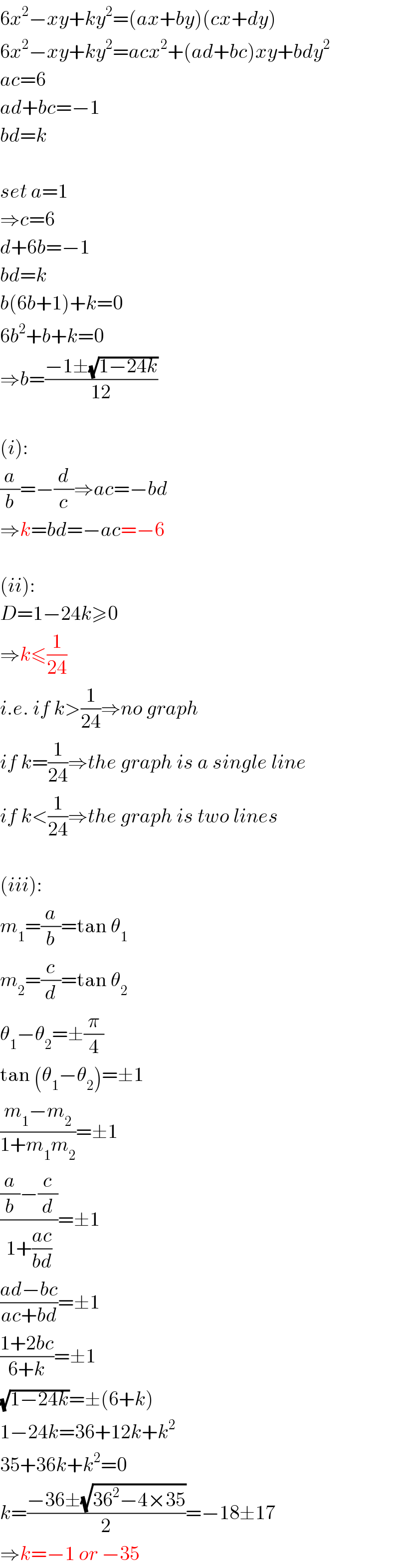 6x^2 −xy+ky^2 =(ax+by)(cx+dy)  6x^2 −xy+ky^2 =acx^2 +(ad+bc)xy+bdy^2   ac=6  ad+bc=−1  bd=k    set a=1  ⇒c=6  d+6b=−1  bd=k  b(6b+1)+k=0  6b^2 +b+k=0  ⇒b=((−1±(√(1−24k)))/(12))    (i):  (a/b)=−(d/c)⇒ac=−bd  ⇒k=bd=−ac=−6    (ii):  D=1−24k≥0  ⇒k≤(1/(24))  i.e. if k>(1/(24))⇒no graph  if k=(1/(24))⇒the graph is a single line  if k<(1/(24))⇒the graph is two lines    (iii):  m_1 =(a/b)=tan θ_1   m_2 =(c/d)=tan θ_2   θ_1 −θ_2 =±(π/4)  tan (θ_1 −θ_2 )=±1  ((m_1 −m_2 )/(1+m_1 m_2 ))=±1  (((a/b)−(c/d))/(1+((ac)/(bd))))=±1  ((ad−bc)/(ac+bd))=±1  ((1+2bc)/(6+k))=±1  (√(1−24k))=±(6+k)  1−24k=36+12k+k^2   35+36k+k^2 =0  k=((−36±(√(36^2 −4×35)))/2)=−18±17  ⇒k=−1 or −35  