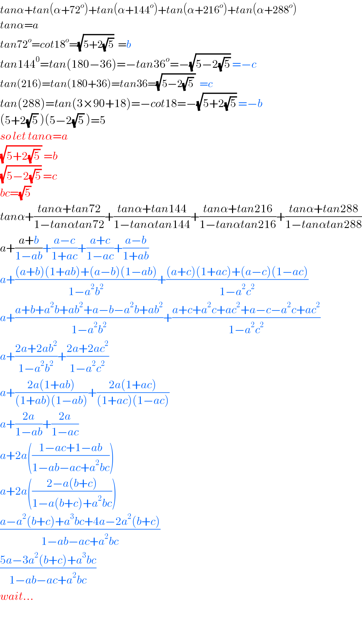 tanα+tan(α+72^o )+tan(α+144^o )+tan(α+216^o )+tan(α+288^o )  tanα=a  tan72^o =cot18^o =(√(5+2(√5)))  =b  tan144^0 =tan(180−36)=−tan36^o =−(√(5−2(√5))) =−c  tan(216)=tan(180+36)=tan36=(√(5−2(√5) ))  =c  tan(288)=tan(3×90+18)=−cot18=−(√(5+2(√5))) =−b  (5+2(√5) )(5−2(√5) )=5  so let tanα=a  (√(5+2(√5) )) =b  (√(5−2(√5))) =c  bc=(√5)   tanα+((tanα+tan72)/(1−tanαtan72))+((tanα+tan144)/(1−tanαtan144))+((tanα+tan216)/(1−tanαtan216))+((tanα+tan288)/(1−tanαtan288))  a+((a+b)/(1−ab))+((a−c)/(1+ac))+((a+c)/(1−ac))+((a−b)/(1+ab))  a+(((a+b)(1+ab)+(a−b)(1−ab))/(1−a^2 b^2 ))+(((a+c)(1+ac)+(a−c)(1−ac))/(1−a^2 c^2 ))  a+((a+b+a^2 b+ab^2 +a−b−a^2 b+ab^2 )/(1−a^2 b^2 ))+((a+c+a^2 c+ac^2 +a−c−a^2 c+ac^2 )/(1−a^2 c^2 ))  a+((2a+2ab^2 )/(1−a^2 b^2 ))+((2a+2ac^2 )/(1−a^2 c^2 ))  a+((2a(1+ab))/((1+ab)(1−ab)))+((2a(1+ac))/((1+ac)(1−ac)))  a+((2a)/(1−ab))+((2a)/(1−ac))  a+2a(((1−ac+1−ab)/(1−ab−ac+a^2 bc)))  a+2a(((2−a(b+c))/(1−a(b+c)+a^2 bc)))  ((a−a^2 (b+c)+a^3 bc+4a−2a^2 (b+c))/(1−ab−ac+a^2 bc))  ((5a−3a^2 (b+c)+a^3 bc)/(1−ab−ac+a^2 bc))  wait...  