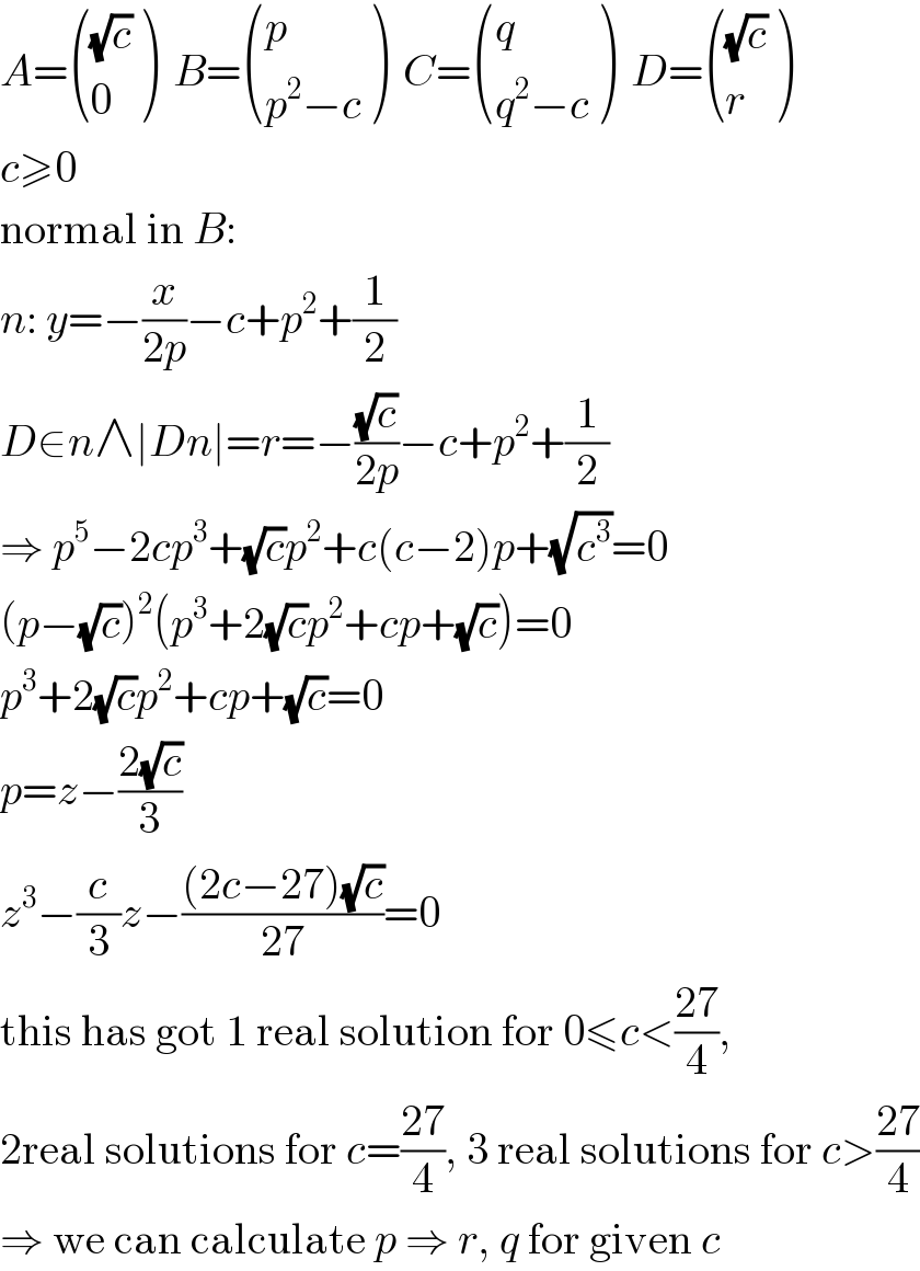 A= (((√c)),(0) )  B= ((p),((p^2 −c)) )  C= ((q),((q^2 −c)) )  D= (((√c)),(r) )  c≥0  normal in B:  n: y=−(x/(2p))−c+p^2 +(1/2)  D∈n∧∣Dn∣=r=−((√c)/(2p))−c+p^2 +(1/2)  ⇒ p^5 −2cp^3 +(√c)p^2 +c(c−2)p+(√c^3 )=0  (p−(√c))^2 (p^3 +2(√c)p^2 +cp+(√c))=0  p^3 +2(√c)p^2 +cp+(√c)=0  p=z−((2(√c))/3)  z^3 −(c/3)z−(((2c−27)(√c))/(27))=0  this has got 1 real solution for 0≤c<((27)/4),  2real solutions for c=((27)/4), 3 real solutions for c>((27)/4)  ⇒ we can calculate p ⇒ r, q for given c  